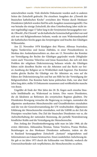 261
unterschrieben wurde. Viele ähnliche Dokumente wurden auch in anderen
Seiten der Zeitschrift gedruckt. Die einzelnen Ausgaben der „Chronik der
litauischen katholischen Kirche“ erreichten den Westen durch Moskauer
Dissidenten (jährlich wurden fünf bis acht Ausgaben zusammengestellt). Das
war beinahe die einzige Zeitschrift, die ohne Unterbrechung (aber nicht im-
mer regelmäßig) sogar 17 Jahre lang in der Sowjetunion herausgegeben wur-
de. Obwohl „Die Chronik“ an die katholische Gemeinschaft gerichtet war und
sich nur mit Religionsthemen befasste, wurde sie zum Widerstandssymbol
der katholischen Kirche gegen das Sowjetregime und brachte den Gläubigen
Willensstärke.
Am 22.  November 1978 kündigten drei Pfarrer, Alfonsas Svarinskas,
Sigitas Tamkevičius und Juozas Zdebskis, in einer Pressekonferenz in
Moskau den Auslandsjournalisten an, dass am 13. November das Komitee
zur Verteidigung der Rechte der Gläubigen gegründet wurde (Mitglieder
waren auch Vincentas Vėlavičius und Jonas Kauneckas), das sich mit dem
Problem der religiösen Diskriminierung befassen würde: die Gläubigen
hätten nicht dieselben Rechte wie die Atheisten und das Recht zur frei-
en Ausübung der Religion sei in Wirklichkeit stark begrenzt. Das Komitee
strebte gleiche Rechte für Gläubige wie für Atheisten an, wies auf die
Fakten der Diskriminierung hin und bat um Hilfe bei der Verteidigung der
Religionsfreiheit. Das Komitee hatte keine politischen Ziele, war aber fünf
Jahre lang aktiv, stellte 53 Dokumente zusammen und veröffentlichte manche
von ihnen.
Ungefähr ab Ende der 50er Jahre des 20. Jh. fingen auch einzelne litau-
ische Intellektuelle an, Widerstand zu leisten. Dies waren Dissidenten,
die als Idealisten an Reformen des sowjetischen Regimes glaubten. Die
Dissidenten-Bewegung versuchte die Regierung zu zwingen, zumindest die
allgemeine anerkannten Menschenrechte und Grundfreiheiten einzuhalten
und die von der Generalversammlung der UN verabschiedete Allgemeinen
Erklärung der Menschenrechte einzuhalten, weil die UdSSR zu der Zeit die
Prinzipien verachtet hatte. Das Ziel der litauischen Dissidenten war es, die
Aufrechterhaltung der nationalen Besinnung, die partielle Neutralisierung
feindlicher Kräfte und die Verteidigung der Menschenrechte.
Den Anfang der Dissidentenbewegung sieht man im Jahr 1960, als die
ersten Aktivisten, Aleksandras Štromas, Tomas Venclova, Pranas Morkus,
Beziehungen zu den Moskauer Dissidenten aufbauten, indem sie die
in Russland herausgegebene Zeitschrift „Syntaxis“ mitgestalteten und
Informationen aus Litauen beisteuerten. Einen zusätzlichen Aufschwung da-
für gab es im Jahre 1975 durch die Schlussakte von Helsinki, wodurch die
Unterzeichnerländer sich verpflichteten, die Menschenrechte zu achten.
Kapitel V • LITAUEN: SOWJETISCHE UND NATIONALSOZIALISTISCHE OKKUPATION
 