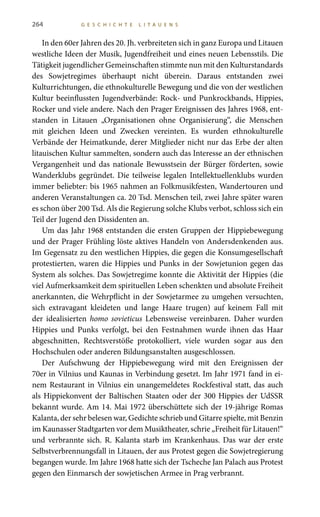 264 G E S C H I C H T E L I T A U E N S
In den 60er Jahren des 20. Jh. verbreiteten sich in ganz Europa und Litauen
westliche Ideen der Musik, Jugendfreiheit und eines neuen Lebensstils. Die
Tätigkeit jugendlicher Gemeinschaften stimmte nun mit den Kulturstandards
des Sowjetregimes überhaupt nicht überein. Daraus entstanden zwei
Kulturrichtungen, die ethnokulturelle Bewegung und die von der westlichen
Kultur beeinflussten Jugendverbände: Rock- und Punkrockbands, Hippies,
Rocker und viele andere. Nach den Prager Ereignissen des Jahres 1968, ent-
standen in Litauen „Organisationen ohne Organisierung“, die Menschen
mit gleichen Ideen und Zwecken vereinten. Es wurden ethnokulturelle
Verbände der Heimatkunde, derer Mitglieder nicht nur das Erbe der alten
litauischen Kultur sammelten, sondern auch das Interesse an der ethnischen
Vergangenheit und das nationale Bewusstsein der Bürger förderten, sowie
Wanderklubs gegründet. Die teilweise legalen Intellektuellenklubs wurden
immer beliebter: bis 1965 nahmen an Folkmusikfesten, Wandertouren und
anderen Veranstaltungen ca. 20 Tsd. Menschen teil, zwei Jahre später waren
es schon über 200 Tsd. Als die Regierung solche Klubs verbot, schloss sich ein
Teil der Jugend den Dissidenten an.
Um das Jahr 1968 entstanden die ersten Gruppen der Hippiebewegung
und der Prager Frühling löste aktives Handeln von Andersdenkenden aus.
Im Gegensatz zu den westlichen Hippies, die gegen die Konsumgesellschaft
protestierten, waren die Hippies und Punks in der Sowjetunion gegen das
System als solches. Das Sowjetregime konnte die Aktivität der Hippies (die
viel Aufmerksamkeit dem spirituellen Leben schenkten und absolute Freiheit
anerkannten, die Wehrpflicht in der Sowjetarmee zu umgehen versuchten,
sich extravagant kleideten und lange Haare trugen) auf keinem Fall mit
der idealisierten homo sovieticus Lebensweise vereinbaren. Daher wurden
Hippies und Punks verfolgt, bei den Festnahmen wurde ihnen das Haar
abgeschnitten, Rechtsverstöße protokolliert, viele wurden sogar aus den
Hochschulen oder anderen Bildungsanstalten ausgeschlossen.
Der Aufschwung der Hippiebewegung wird mit den Ereignissen der
70er in Vilnius und Kaunas in Verbindung gesetzt. Im Jahr 1971 fand in ei-
nem Restaurant in Vilnius ein unangemeldetes Rockfestival statt, das auch
als Hippiekonvent der Baltischen Staaten oder der 300 Hippies der UdSSR
bekannt wurde. Am 14. Mai 1972 überschüttete sich der 19-jährige Romas
Kalanta, der sehr belesen war, Gedichte schrieb und Gitarre spielte, mit Benzin
im Kaunasser Stadtgarten vor dem Musiktheater, schrie „Freiheit für Litauen!“
und verbrannte sich. R. Kalanta starb im Krankenhaus. Das war der erste
Selbstverbrennungsfall in Litauen, der aus Protest gegen die Sowjetregierung
begangen wurde. Im Jahre 1968 hatte sich der Tscheche Jan Palach aus Protest
gegen den Einmarsch der sowjetischen Armee in Prag verbrannt.
 