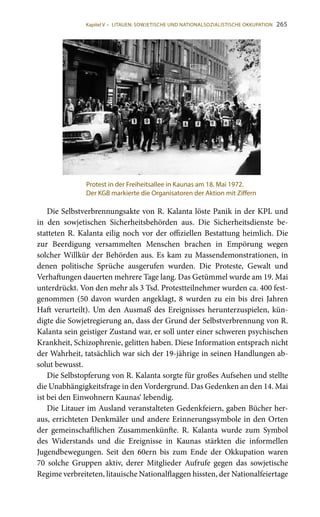 265
Die Selbstverbrennungsakte von R. Kalanta löste Panik in der KPL und
in den sowjetischen Sicherheitsbehörden aus. Die Sicherheitsdienste be-
statteten R. Kalanta eilig noch vor der offiziellen Bestattung heimlich. Die
zur Beerdigung versammelten Menschen brachen in Empörung wegen
solcher Willkür der Behörden aus. Es kam zu Massendemonstrationen, in
denen politische Sprüche ausgerufen wurden. Die Proteste, Gewalt und
Verhaftungen dauerten mehrere Tage lang. Das Getümmel wurde am 19. Mai
unterdrückt. Von den mehr als 3 Tsd. Protestteilnehmer wurden ca. 400 fest-
genommen (50 davon wurden angeklagt, 8 wurden zu ein bis drei Jahren
Haft verurteilt). Um den Ausmaß des Ereignisses herunterzuspielen, kün-
digte die Sowjetregierung an, dass der Grund der Selbstverbrennung von R.
Kalanta sein geistiger Zustand war, er soll unter einer schweren psychischen
Krankheit, Schizophrenie, gelitten haben. Diese Information entsprach nicht
der Wahrheit, tatsächlich war sich der 19-jährige in seinen Handlungen ab-
solut bewusst.
Die Selbstopferung von R. Kalanta sorgte für großes Aufsehen und stellte
die Unabhängigkeitsfrage in den Vordergrund. Das Gedenken an den 14. Mai
ist bei den Einwohnern Kaunas‘ lebendig.
Die Litauer im Ausland veranstalteten Gedenkfeiern, gaben Bücher her-
aus, errichteten Denkmäler und andere Erinnerungssymbole in den Orten
der gemeinschaftlichen Zusammenkünfte. R. Kalanta wurde zum Symbol
des Widerstands und die Ereignisse in Kaunas stärkten die informellen
Jugendbewegungen. Seit den 60ern bis zum Ende der Okkupation waren
70 solche Gruppen aktiv, derer Mitglieder Aufrufe gegen das sowjetische
Regime verbreiteten, litauische Nationalflaggen hissten, der Nationalfeiertage
Protest in der Freiheitsallee in Kaunas am 18. Mai 1972.
Der KGB markierte die Organisatoren der Aktion mit Ziffern
Kapitel V • LITAUEN: SOWJETISCHE UND NATIONALSOZIALISTISCHE OKKUPATION
 