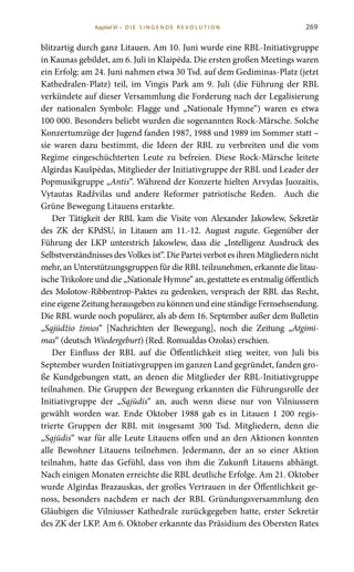 269
blitzartig durch ganz Litauen. Am 10. Juni wurde eine RBL-Initiativgruppe
in Kaunas gebildet, am 6. Juli in Klaipėda. Die ersten großen Meetings waren
ein Erfolg: am 24. Juni nahmen etwa 30 Tsd. auf dem Gediminas-Platz (jetzt
Kathedralen-Platz) teil, im Vingis Park am 9. Juli (die Führung der RBL
verkündete auf dieser Versammlung die Forderung nach der Legalisierung
der nationalen Symbole: Flagge und „Nationale Hymne“) waren es etwa
100 000. Besonders beliebt wurden die sogenannten Rock-Märsche. Solche
Konzertumzüge der Jugend fanden 1987, 1988 und 1989 im Sommer statt –
sie waren dazu bestimmt, die Ideen der RBL zu verbreiten und die vom
Regime eingeschüchterten Leute zu befreien. Diese Rock-Märsche leitete
Algirdas Kaušpėdas, Mitglieder der Initiativgruppe der RBL und Leader der
Popmusikgruppe „Antis“. Während der Konzerte hielten Arvydas Juozaitis,
Vytautas Radžvilas und andere Reformer patriotische Reden. Auch die
Grüne Bewegung Litauens erstarkte.
Der Tätigkeit der RBL kam die Visite von Alexander Jakowlew, Sekretär
des ZK der KPdSU, in Litauen am 11.-12. August zugute. Gegenüber der
Führung der LKP unterstrich Jakowlew, dass die „Intelligenz Ausdruck des
Selbstverständnisses des Volkes ist“. Die Partei verbot es ihren Mitgliedern nicht
mehr, an Unterstützungsgruppen für die RBL teilzunehmen, erkannte die litau-
ische Trikolore und die „Nationale Hymne“ an, gestattete es erstmalig öffentlich
des Molotow-Ribbentrop-Paktes zu gedenken, versprach der RBL das Recht,
eine eigene Zeitung herausgeben zu können und eine ständige Fernsehsendung.
Die RBL wurde noch populärer, als ab dem 16. September außer dem Bulletin
„Sąjūdžio žinios“ [Nachrichten der Bewegung], noch die Zeitung „Atgimi-
mas“ (deutsch Wiedergeburt) (Red. Romualdas Ozolas) erschien.
Der Einfluss der RBL auf die Öffentlichkeit stieg weiter, von Juli bis
September wurden Initiativgruppen im ganzen Land gegründet, fanden gro-
ße Kundgebungen statt, an denen die Mitglieder der RBL-Initiativgruppe
teilnahmen. Die Gruppen der Bewegung erkannten die Führungsrolle der
Initiativgruppe der „Sąjūdis“ an, auch wenn diese nur von Vilniussern
gewählt worden war. Ende Oktober 1988 gab es in Litauen 1  200 regis-
trierte Gruppen der RBL mit insgesamt 300  Tsd.  Mitgliedern, denn die
„Sąjūdis“ war für alle Leute Litauens offen und an den Aktionen konnten
alle Bewohner Litauens teilnehmen. Jedermann, der an so einer Aktion
teilnahm, hatte das Gefühl, dass von ihm die Zukunft Litauens abhängt.
Nach einigen Monaten erreichte die RBL deutliche Erfolge. Am 21. Oktober
wurde Algirdas Brazauskas, der großes Vertrauen in der Öffentlichkeit ge-
noss, besonders nachdem er nach der RBL Gründungsversammlung den
Gläubigen die Vilniusser Kathedrale zurückgegeben hatte, erster Sekretär
des ZK der LKP. Am 6. Oktober erkannte das Präsidium des Obersten Rates
Kapitel VI • D i e s i n ge n de R evo l u t i o n
 