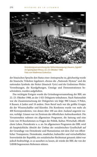 der litauischen Sprache den Status einer Amtssprache zu, gleichzeitig wurde
die litauische Trikolore legalisiert, ebenso die „Nationale Hymne“ und die
nationalen Symbole: der Reiter (litauisch Vytis) und die Gediminas-Pfeiler.
Verordnungen, die Kundgebungen, Umzüge und Demonstrationen be-
schränkten, wurden aufgehoben.
Das wichtigste Ereignis wurde die Gründungsversammlung der RBL am
22.-23. Oktober 1988, an der 1 021 Delegierte teilnahmen. Nach Nationalität
war die Zusammensetzung der Delegierten wie folgt: 980 Litauer, 9 Polen,
8 Russen, 6 Juden und 18 andere. Dem Beruf nach war die größte Gruppe
die der Wissenschaftler und Künstler. Die Konferenz wurde von mehr als
400 Korrespondenten, von denen über 100 aus dem Ausland angereist wa-
ren, verfolgt. Litauen war im Zentrum der öffentlichen Aufmerksamkeit. Die
Versammelten nahmen ein allgemeines Programm, die Satzung und eine
Liste von 30 Resolutionen zu Fragen der Politik, Kultur, Wirtschaft, öffentli-
chem Leben, Demokratie u. a. an. Im allgemeinen Programm der RBL wird
als hauptsächliche Absicht der Umbau der sozialistischen Gesellschaft auf
der Grundlage von Demokratie und Humanismus mit dem Ziel von öffent-
licher Transparenz, Demokratie, staatlicher, kultureller und wirtschaftlicher
Souveränität der Republik, ein sozialistischer Rechtsstaat genannt; dabei war
jedoch beabsichtigt, es so aussehen zu lassen, als würde die RBL die von der
UdSSR begonnenen Reformen stützen.
Gründungsversammlung der Reformbewegung Litauens„Sąjūdis“
im Sportpalast Vilnius, 22.-23. Oktober 1988.
Foto von Vladimiras Gulevičius
270 HI S T O I R E D E LA LIT U ANI E
 