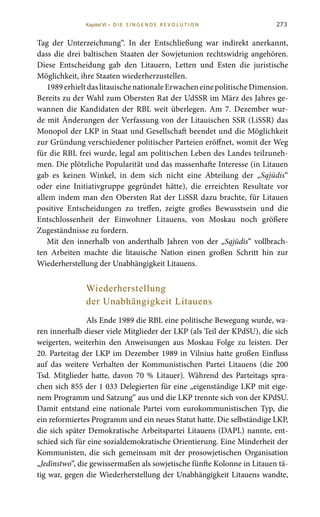 273
Tag der Unterzeichnung“. In der Entschließung war indirekt anerkannt,
dass die drei baltischen Staaten der Sowjetunion rechtswidrig angehören.
Diese Entscheidung gab den Litauern, Letten und Esten die juristische
Möglichkeit, ihre Staaten wiederherzustellen.
1989erhieltdaslitauischenationaleErwacheneinepolitischeDimension.
Bereits zu der Wahl zum Obersten Rat der UdSSR im März des Jahres ge-
wannen die Kandidaten der RBL weit überlegen. Am 7. Dezember wur-
de mit Änderungen der Verfassung von der Litauischen SSR (LiSSR) das
Monopol der LKP in Staat und Gesellschaft beendet und die Möglichkeit
zur Gründung verschiedener politischer Parteien eröffnet, womit der Weg
für die RBL frei wurde, legal am politischen Leben des Landes teilzuneh-
men. Die plötzliche Popularität und das massenhafte Interesse (in Litauen
gab es keinen Winkel, in dem sich nicht eine Abteilung der „Sąjūdis“
oder eine Initiativgruppe gegründet hätte), die erreichten Resultate vor
allem indem man den Obersten Rat der LiSSR dazu brachte, für Litauen
positive Entscheidungen zu treffen, zeigte großes Bewusstsein und die
Entschlossenheit der Einwohner Litauens, von Moskau noch größere
Zugeständnisse zu fordern.
Mit den innerhalb von anderthalb Jahren von der „Sąjūdis“ vollbrach-
ten Arbeiten machte die litauische Nation einen großen Schritt hin zur
Wiederherstellung der Unabhängigkeit Litauens.
Wiederherstellung
der Unabhängigkeit Litauens
Als Ende 1989 die RBL eine politische Bewegung wurde, wa-
ren innerhalb dieser viele Mitglieder der LKP (als Teil der KPdSU), die sich
weigerten, weiterhin den Anweisungen aus Moskau Folge zu leisten. Der
20. Parteitag der LKP im Dezember 1989 in Vilnius hatte großen Einfluss
auf das weitere Verhalten der Kommunistischen Partei Litauens (die 200
Tsd. Mitglieder hatte, davon 70  % Litauer). Während des Parteitags spra-
chen sich 855 der 1 033 Delegierten für eine „eigenständige LKP mit eige-
nem Programm und Satzung“ aus und die LKP trennte sich von der KPdSU.
Damit entstand eine nationale Partei vom eurokommunistischen Typ, die
ein reformiertes Programm und ein neues Statut hatte. Die selbständige LKP,
die sich später Demokratische Arbeitspartei Litauens (DAPL) nannte, ent-
schied sich für eine sozialdemokratische Orientierung. Eine Minderheit der
Kommunisten, die sich gemeinsam mit der prosowjetischen Organisation
„Jedinstwo“, die gewissermaßen als sowjetische fünfte Kolonne in Litauen tä-
tig war, gegen die Wiederherstellung der Unabhängigkeit Litauens wandte,
Kapitel VI • D i e s i n ge n de R evo l u t i o n
 