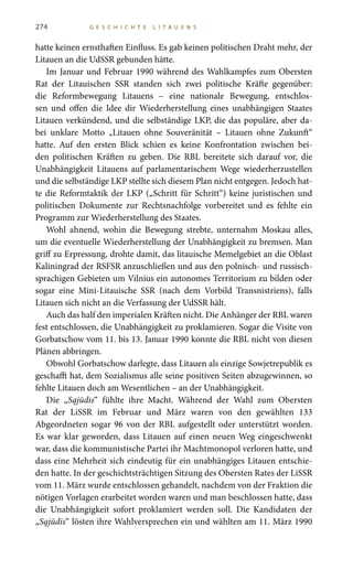 274 G E S C H I C H T E L I T A U E N S
hatte keinen ernsthaften Einfluss. Es gab keinen politischen Draht mehr, der
Litauen an die UdSSR gebunden hätte.
Im Januar und Februar 1990 während des Wahlkampfes zum Obersten
Rat der Litauischen SSR standen sich zwei politische Kräfte gegenüber:
die Reformbewegung Litauens – eine nationale Bewegung, entschlos-
sen und offen die Idee dir Wiederherstellung eines unabhängigen Staates
Litauen verkündend, und die selbständige LKP, die das populäre, aber da-
bei unklare Motto „Litauen ohne Souveränität – Litauen ohne Zukunft“
hatte. Auf den ersten Blick schien es keine Konfrontation zwischen bei-
den politischen Kräften zu geben. Die RBL bereitete sich darauf vor, die
Unabhängigkeit Litauens auf parlamentarischem Wege wiederherzustellen
und die selbständige LKP stellte sich diesem Plan nicht entgegen. Jedoch hat-
te die Reformtaktik der LKP („Schritt für Schritt“) keine juristischen und
politischen Dokumente zur Rechtsnachfolge vorbereitet und es fehlte ein
Programm zur Wiederherstellung des Staates.
Wohl ahnend, wohin die Bewegung strebte, unternahm Moskau alles,
um die eventuelle Wiederherstellung der Unabhängigkeit zu bremsen. Man
griff zu Erpressung, drohte damit, das litauische Memelgebiet an die Oblast
Kaliningrad der RSFSR anzuschließen und aus den polnisch- und russisch-
sprachigen Gebieten um Vilnius ein autonomes Territorium zu bilden oder
sogar eine Mini-Litauische SSR (nach dem Vorbild Transnistriens), falls
Litauen sich nicht an die Verfassung der UdSSR hält.
Auch das half den imperialen Kräften nicht. Die Anhänger der RBL waren
fest entschlossen, die Unabhängigkeit zu proklamieren. Sogar die Visite von
Gorbatschow vom 11. bis 13. Januar 1990 konnte die RBL nicht von diesen
Plänen abbringen.
Obwohl Gorbatschow darlegte, dass Litauen als einzige Sowjetrepublik es
geschafft hat, dem Sozialismus alle seine positiven Seiten abzugewinnen, so
fehlte Litauen doch am Wesentlichen – an der Unabhängigkeit.
Die „Sąjūdis“ fühlte ihre Macht. Während der Wahl zum Obersten
Rat der LiSSR im Februar und März waren von den gewählten 133
Abgeordneten sogar 96 von der RBL aufgestellt oder unterstützt worden.
Es war klar geworden, dass Litauen auf einen neuen Weg eingeschwenkt
war, dass die kommunistische Partei ihr Machtmonopol verloren hatte, und
dass eine Mehrheit sich eindeutig für ein unabhängiges Litauen entschie-
den hatte. In der geschichtsträchtigen Sitzung des Obersten Rates der LiSSR
vom 11. März wurde entschlossen gehandelt, nachdem von der Fraktion die
nötigen Vorlagen erarbeitet worden waren und man beschlossen hatte, dass
die Unabhängigkeit sofort proklamiert werden soll. Die Kandidaten der
„Sąjūdis“ lösten ihre Wahlversprechen ein und wählten am 11. März 1990
 