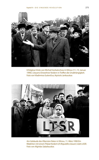 275
Erfolglose Visite von Michail Gorbatschow in Vilnius (11.-13. Januar
1990). Litauens Einwohner fordern in Treffen die Unabhängigkeit.
Foto von Vladimiras Gulevičius, Kęstutis Jankauskas
Am Gebäude des Obersten Rates in Vilnius, 11. März 1990 Ein
Mädchen mit einem Plakat fordert LR (Republik Litauen) statt LiSSR.
Foto von Algirdas Sabaliauskas
Kapitel VI • D i e s i n ge n de R evo l u t i o n
 