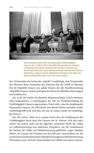 276 G E S C H I C H T E L I T A U E N S
den Vorsitzenden des Seimas der „Sąjūdis“, Landsbergis, zum Vorsitzenden
des Obersten Rates, benannten den Obersten Rat der LiSSR in Obersten
Rat der Republik Litauen um, gaben Litauen die alte Staatsbezeichnung
„Republik Litauen“ zurück und legten den Reiter als offizielles Staatswappen
und Emblem fest.
Um 22.44 Uhr wurde mit absoluter Stimmenmehrheit (124 Ja-Stimmen,
ohne Gegenstimme, 6 Enthaltungen) der Akt zur Wiederherstellung der
Unabhängigkeit Litauens angenommen. Darin steht, „dass die Ausübung der
Staatsmacht Litauens, die 1940 durch eine fremde Macht vernichtet wurde,
wiederhergestellt wird, und dass von nun an Litauen wieder ein unabhängi-
ger Staat ist“.
Der Akt vom11. März ist in seinem Geiste dem der Proklamation der
Unabhängigkeit durch denn Rat Litauens am 16. Februar 1918 sehr nahe,
stützte sich jedoch nicht auf das allgemein anerkannte Recht des Volkes
zur Selbstbestimmung (aus politischer Perspektive war die Proklamation
des Rechtes des Volkes auf Selbstbestimmung gefährlich, wegen Moskaus
Plänen, für Litauen das Prozedere für den Fall eines Ausscheidens aus der
SowjetunionmitallumfassendenVolksabstimmungenzurSelbstbestimmung,
Übernahme eines Teils der Staatsschulden der UdSSR und anderer interna-
Die Leitung des OR-RS nach Verkündung der Unabhängigkeit
Litauens am 11. März 1990. In der Mitte Ratsvorsitzender Vytautas
Landsbergis, links dessen Stellvertreter Kazimieras Motieka und
Bronislovas Kuzmickas, rechts Stellvertreter des Vorsitzenden Česlovas
Stankevičius, Aloyzas Sakalas, Mitglied des Präsidiums des Obersten
Rates der Republik Litauen. Foto von Paulius Lileikis
 