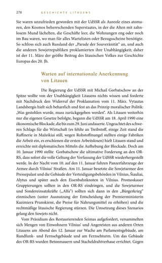 278 G E S C H I C H T E L I T A U E N S
Sie waren unzufrieden geworden mit der UdSSR als Aureole eines atoma-
ren, den Kosmos beherrschenden Superstaates, in der die Alten mit zahn-
losem Mund lächelten, die Geschäfte leer, die Wohnungen eng oder noch
im Bau waren, wo man für alles Wartelisten oder Bezugsscheine benötigte.
So schloss sich auch Russland der „Parade der Souveränität“ an, und auch
die anderen Sowjetrepubliken proklamierten ihre Unabhängigkeit; daher
ist der 11. März der größte Beitrag des litauischen Volkes zur Geschichte
Europas des 20. Jh.
Warten auf internationale Anerkennung
von Litauen
Die Regierung der UdSSR mit Michail Gorbatschow an der
Spitze wollte von der Unabhängigkeit Litauens nichts wissen und forderte
mit Nachdruck den Widerruf der Proklamation vom 11. März. Vytautas
Landsbergis hielt sich beharrlich und fest an das Prinzip moralischer Politik:
„Was gestohlen wurde, muss zurückgegeben werden“. Als Litauen weiterhin
nur die eigenen Gesetze befolgte, begann die UdSSR am 18. April 1990 eine
ökonomischeBlockade,diebiszum29.Juniandauerte.Ungeachtetdesschwe-
ren Schlags für die Wirtschaft (es fehlte an Treibstoff, einige Zeit stand die
Raffinerie in Mažeikiai still, wegen Rohstoffmangel stellten einige Fabriken
die Arbeit ein, es erschienen die ersten Arbeitslosen) hielt Litauen stand und
erreichte mit diplomatischen Mitteln die Aufhebung der Blockade. Doch am
10. Januar 1990 stellte Gorbatschow die ultimative Forderung an den OR-
RS, dass sofort die volle Geltung der Verfassung der UdSSR wiederhergestellt
werde. In der Nacht vom 10. auf den 11. Januar fuhren Panzerfahrzeuge der
Armee durch Vilnius‘ Straßen. Am 11. Januar besetzte die Sowjetarmee den
Pressepalast und die Gebäude der Verteidigungsbehörden in Vilnius, Šiauliai,
Alytus und später auch den Eisenbahnknoten in Vilnius. Promoskauer
Gruppierungen sollten in den OR-RS eindringen, und die Sowjetarmee
und Sondereinsatzkräfte („Alfa“) sollten sich dann in den „Bürgerkrieg“
einmischen (unter Ausnutzung der Entscheidung der Premierministerin
Kazimiera Prunskienė, die Preise für Nahrungsmittel zu erhöhen) und die
rechtmäßige litauische Regierung stürzen. Die Umsetzung dieses Szenarios
gelang den Sowjets nicht.
Vom Präsidium des Restaurierenden Seimas aufgefordert, versammelten
sich Mengen von Einwohnern Vilnius‘ und Angereisten aus anderen Orten
Litauens am Abend des 12. Januar zur Wache am Parlamentsgebäude, am
Rundfunk- und Fernsehgebäude und am Fernsehturm. Um das Gebäude
des OR-RS wurden Betonmauern und Stacheldrahtverhaue errichtet. Gegen
 