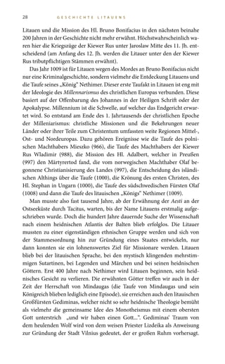 28 G E S C H I C H T E L I T A U E N S
Litauen und die Mission des Hl. Bruno Bonifacius in den nächsten beinahe
200 Jahren in der Geschichte nicht mehr erwähnt. Höchstwahrscheinlich wa-
ren hier die Kriegszüge der Kiewer Rus unter Jaroslaw Mitte des 11. Jh. ent-
scheidend (am Anfang des 12. Jh. werden die Litauer unter den der Kiewer
Rus tributpflichtigen Stämmen erwähnt).
Das Jahr 1009 ist für Litauen wegen des Mordes an Bruno Bonifacius nicht
nur eine Kriminalgeschichte, sondern vielmehr die Entdeckung Litauens und
die Taufe seines „König“ Nethimer. Dieser erste Taufakt in Litauen ist eng mit
der Ideologie des Millennarismus des christlichen Europas verbunden. Diese
basiert auf der Offenbarung des Johannes in der Heiligen Schrift oder der
Apokalypse. Millennium ist die Schwelle, auf welcher das Endgericht erwar-
tet wird. So entstand am Ende des 1. Jahrtausends der christlichen Epoche
der Milleniarismus: christliche Missionen und die Bekehrungen neuer
Länder oder ihrer Teile zum Christentum umfassten weite Regionen Mittel-,
Ost- und Nordeuropas. Dazu gehören Ereignisse wie die Taufe des polni-
schen Machthabers Mieszko (966), die Taufe des Machthabers der Kiewer
Rus Wladimir (988), die Mission des Hl. Adalbert, welcher in Preußen
(997) den Märtyrertod fand, die vom norwegischen Machthaber Olaf be-
gonnene Christianisierung des Landes (997), die Entscheidung des isländi-
schen Althings über die Taufe (1000), die Krönung des ersten Christen, des
Hl. Stephan in Ungarn (1000), die Taufe des südschwedischen Fürsten Olaf
(1008) und dann die Taufe des litauischen „Königs“ Nethimer (1009).
Man musste also fast tausend Jahre, ab der Erwähnung der Aesti an der
Ostseeküste durch Tacitus, warten, bis der Name Litauens erstmalig aufge-
schrieben wurde. Doch die hundert Jahre dauernde Suche der Wissenschaft
nach einem heidnischen Atlantis der Balten blieb erfolglos. Die Litauer
mussten zu einer eigenständigen ethnischen Gruppe werden und sich von
der Stammesordnung hin zur Gründung eines Staates entwickeln, nur
dann konnten sie ein lohnenswertes Ziel für Missionare werden. Litauen
blieb bei der litauischen Sprache, bei den mystisch klingenden mehrstim-
migen Sutartinen, bei Legenden und Märchen und bei seinen heidnischen
Göttern. Erst 400 Jahre nach Nethimer wird Litauen beginnen, sein heid-
nisches Gesicht zu verlieren. Die erwähnten Götter treffen wir auch in der
Zeit der Herrschaft von Mindaugas (die Taufe von Mindaugas und sein
Königreich blieben lediglich eine Episode), sie erreichen auch den litauischen
Großfürsten Gediminas, welcher nicht so sehr heidnische Theologie bemüht
als vielmehr die gemeinsame Idee des Monotheismus mit einem obersten
Gott unterstrich „und wir haben einen Gott...“. Gediminas‘ Traum von
dem heulenden Wolf wird von dem weisen Priester Lizdeika als Anweisung
zur Gründung der Stadt Vilnius gedeutet, der er großen Ruhm vorhersagt.
 