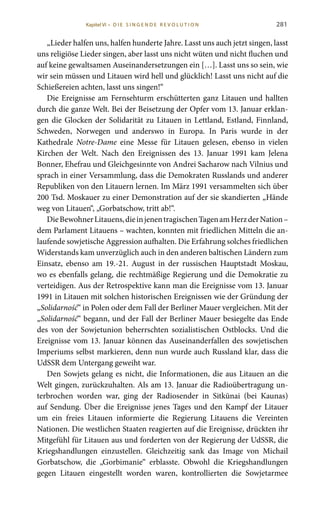 281
„Lieder halfen uns, halfen hunderte Jahre. Lasst uns auch jetzt singen, lasst
uns religiöse Lieder singen, aber lasst uns nicht wüten und nicht fluchen und
auf keine gewaltsamen Auseinandersetzungen ein […]. Lasst uns so sein, wie
wir sein müssen und Litauen wird hell und glücklich! Lasst uns nicht auf die
Schießereien achten, lasst uns singen!“
Die Ereignisse am Fernsehturm erschütterten ganz Litauen und hallten
durch die ganze Welt. Bei der Beisetzung der Opfer vom 13. Januar erklan-
gen die Glocken der Solidarität zu Litauen in Lettland, Estland, Finnland,
Schweden, Norwegen und anderswo in Europa. In Paris wurde in der
Kathedrale Notre-Dame eine Messe für Litauen gelesen, ebenso in vielen
Kirchen der Welt. Nach den Ereignissen des 13. Januar 1991 kam Jelena
Bonner, Ehefrau und Gleichgesinnte von Andrei Sacharow nach Vilnius und
sprach in einer Versammlung, dass die Demokraten Russlands und anderer
Republiken von den Litauern lernen. Im März 1991 versammelten sich über
200 Tsd. Moskauer zu einer Demonstration auf der sie skandierten „Hände
weg von Litauen“, „Gorbatschow, tritt ab!“.
DieBewohnerLitauens,dieinjenentragischenTagenamHerzderNation –
dem Parlament Litauens – wachten, konnten mit friedlichen Mitteln die an-
laufende sowjetische Aggression aufhalten. Die Erfahrung solches friedlichen
Widerstands kam unverzüglich auch in den anderen baltischen Ländern zum
Einsatz, ebenso am 19.-21. August in der russischen Hauptstadt Moskau,
wo es ebenfalls gelang, die rechtmäßige Regierung und die Demokratie zu
verteidigen. Aus der Retrospektive kann man die Ereignisse vom 13. Januar
1991 in Litauen mit solchen historischen Ereignissen wie der Gründung der
„Solidarność“ in Polen oder dem Fall der Berliner Mauer vergleichen. Mit der
„Solidarność“ begann, und der Fall der Berliner Mauer besiegelte das Ende
des von der Sowjetunion beherrschten sozialistischen Ostblocks. Und die
Ereignisse vom 13. Januar können das Auseinanderfallen des sowjetischen
Imperiums selbst markieren, denn nun wurde auch Russland klar, dass die
UdSSR dem Untergang geweiht war.
Den Sowjets gelang es nicht, die Informationen, die aus Litauen an die
Welt gingen, zurückzuhalten. Als am 13. Januar die Radioübertragung un-
terbrochen worden war, ging der Radiosender in Sitkūnai (bei Kaunas)
auf Sendung. Über die Ereignisse jenes Tages und den Kampf der Litauer
um ein freies Litauen informierte die Regierung Litauens die Vereinten
Nationen. Die westlichen Staaten reagierten auf die Ereignisse, drückten ihr
Mitgefühl für Litauen aus und forderten von der Regierung der UdSSR, die
Kriegshandlungen einzustellen. Gleichzeitig sank das Image von Michail
Gorbatschow, die „Gorbimanie“ erblasste. Obwohl die Kriegshandlungen
gegen Litauen eingestellt worden waren, kontrollierten die Sowjetarmee
Kapitel VI • D i e s i n ge n de R evo l u t i o n
 