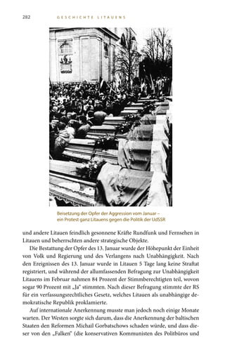 282 G E S C H I C H T E L I T A U E N S
und andere Litauen feindlich gesonnene Kräfte Rundfunk und Fernsehen in
Litauen und beherrschten andere strategische Objekte.
Die Bestattung der Opfer des 13. Januar wurde der Höhepunkt der Einheit
von Volk und Regierung und des Verlangens nach Unabhängigkeit. Nach
den Ereignissen des 13. Januar wurde in Litauen 5 Tage lang keine Straftat
registriert, und während der allumfassenden Befragung zur Unabhängigkeit
Litauens im Februar nahmen 84 Prozent der Stimmberechtigten teil, wovon
sogar 90 Prozent mit „Ja“ stimmten. Nach dieser Befragung stimmte der RS
für ein verfassungsrechtliches Gesetz, welches Litauen als unabhängige de-
mokratische Republik proklamierte.
Auf internationale Anerkennung musste man jedoch noch einige Monate
warten. Der Westen sorgte sich darum, dass die Anerkennung der baltischen
Staaten den Reformen Michail Gorbatschows schaden würde, und dass die-
ser von den „Falken“ (die konservativen Kommunisten des Politbüros und
Beisetzung der Opfer der Aggression vom Januar –
ein Protest ganz Litauens gegen die Politik der UdSSR
 