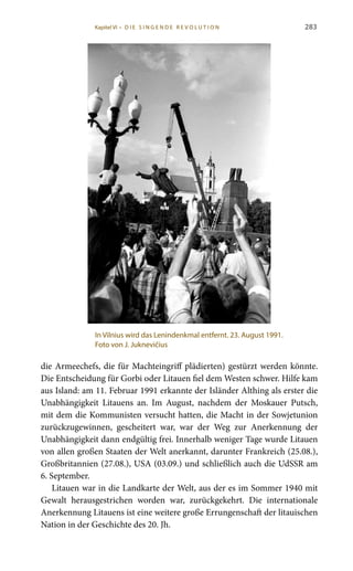 283
die Armeechefs, die für Machteingriff plädierten) gestürzt werden könnte.
Die Entscheidung für Gorbi oder Litauen fiel dem Westen schwer. Hilfe kam
aus Island: am 11. Februar 1991 erkannte der Isländer Althing als erster die
Unabhängigkeit Litauens an. Im August, nachdem der Moskauer Putsch,
mit dem die Kommunisten versucht hatten, die Macht in der Sowjetunion
zurückzugewinnen, gescheitert war, war der Weg zur Anerkennung der
Unabhängigkeit dann endgültig frei. Innerhalb weniger Tage wurde Litauen
von allen großen Staaten der Welt anerkannt, darunter Frankreich (25.08.),
Großbritannien (27.08.), USA (03.09.) und schließlich auch die UdSSR am
6. September.
Litauen war in die Landkarte der Welt, aus der es im Sommer 1940 mit
Gewalt herausgestrichen worden war, zurückgekehrt. Die internationale
Anerkennung Litauens ist eine weitere große Errungenschaft der litauischen
Nation in der Geschichte des 20. Jh.
In Vilnius wird das Lenindenkmal entfernt. 23. August 1991.
Foto von J. Juknevičius
Kapitel VI • D i e s i n ge n de R evo l u t i o n
 