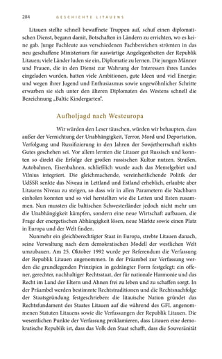 284 G E S C H I C H T E L I T A U E N S
Litauen stellte schnell bewaffnete Truppen auf, schuf einen diplomati-
schen Dienst, begann damit, Botschaften in Ländern zu errichten, wo es kei-
ne gab. Junge Fachleute aus verschiedenen Fachbereichen strömten in das
neu geschaffene Ministerium für auswärtige Angelegenheiten der Republik
Litauen; viele Länder luden sie ein, Diplomatie zu lernen. Die jungen Männer
und Frauen, die in den Dienst zur Wahrung der Interessen ihres Landes
eingeladen wurden, hatten viele Ambitionen, gute Ideen und viel Energie;
und wegen ihrer Jugend und Enthusiasmus sowie ungewöhnlicher Schritte
erwarben sie sich unter den älteren Diplomaten des Westens schnell die
Bezeichnung „Baltic Kindergarten“.
Aufholjagd nach Westeuropa
Wir würden den Leser täuschen, würden wir behaupten, dass
außer der Vernichtung der Unabhängigkeit, Terror, Mord und Deportation,
Verfolgung und Russifizierung in den Jahren der Sowjetherrschaft nichts
Gutes geschehen sei. Vor allem lernten die Litauer gut Russisch und konn-
ten so direkt die Erfolge der großen russischen Kultur nutzen. Straßen,
Autobahnen, Eisenbahnen, schließlich wurde auch das Memelgebiet und
Vilnius integriert. Die gleichmachende, vereinheitlichende Politik der
UdSSR senkte das Niveau in Lettland und Estland erheblich, erlaubte aber
Litauens Niveau zu steigen, so dass wir in allen Parametern die Nachbarn
einholen konnten und so viel herstellten wie die Letten und Esten zusam-
men. Nun mussten die baltischen Schwesterländer jedoch nicht mehr um
die Unabhängigkeit kämpfen, sondern eine neue Wirtschaft aufbauen, die
Frage der energetischen Abhängigkeit lösen, neue Märkte sowie einen Platz
in Europa und der Welt finden.
Nunmehr ein gleichberechtigter Staat in Europa, strebte Litauen danach,
seine Verwaltung nach dem demokratischen Modell der westlichen Welt
umzubauen. Am 25. Oktober 1992 wurde per Referendum die Verfassung
der Republik Litauen angenommen. In der Präambel zur Verfassung wer-
den die grundlegenden Prinzipien in gedrängter Form festgelegt: ein offe-
ner, gerechter, nachhaltiger Rechtsstaat, der für nationale Harmonie und das
Recht im Land der Eltern und Ahnen frei zu leben und zu schaffen sorgt. In
der Präambel werden bestimmte Rechtstraditionen und die Rechtsnachfolge
der Staatsgründung festgeschrieben: die litauische Nation gründet das
Rechtsfundament des Staates Litauen auf die während des GFL angenom-
menen Statuten Litauens sowie die Verfassungen der Republik Litauen. Die
wesentlichen Punkte der Verfassung proklamieren, dass Litauen eine demo-
kratische Republik ist, dass das Volk den Staat schafft, dass die Souveränität
 