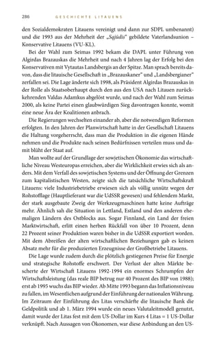286 G E S C H I C H T E L I T A U E N S
den Sozialdemokraten Litauens vereinigt und dann zur SDPL umbenannt)
und die 1993 aus der Mehrheit der „Sąjūdis“ gebildete Vaterlandsunion –
Konservative Litauens (VU-KL).
Bei der Wahl zum Seimas 1992 bekam die DAPL unter Führung von
Algirdas Brazauskas die Mehrheit und nach 4 Jahren lag der Erfolg bei den
Konservativen mit Vytautas Landsbergis an der Spitze. Man sprach bereits da-
von, dass die litauische Gesellschaft in „Brazauskaner“ und „Landsbergianer“
zerfallen sei. Die Lage änderte sich 1998, als Präsident Algirdas Brazauskas in
der Rolle als Staatsoberhaupt durch den aus den USA nach Litauen zurück-
kehrenden Valdas Adamkus abgelöst wurde, und nach der Wahl zum Seimas
2000, als keine Partei einen glaubwürdigen Sieg davontragen konnte, womit
eine neue Ära der Koalitionen anbrach.
Die Regierungen wechselten einander ab, aber die notwendigen Reformen
erfolgten. In den Jahren der Planwirtschaft hatte in der Gesellschaft Litauens
die Haltung vorgeherrscht, dass man die Produktion in die eigenen Hände
nehmen und die Produkte nach seinen Bedürfnissen verteilen muss und da-
mit blüht der Staat auf.
Man wollte auf der Grundlage der sowjetischen Ökonomie das wirtschaft-
liche Niveau Westeuropas erreichen, aber die Wirklichkeit erwies sich als an-
ders. Mit dem Verfall des sowjetischen Systems und der Öffnung der Grenzen
zum kapitalistischen Westen, zeigte sich die tatsächliche Wirtschaftskraft
Litauens: viele Industriebetriebe erwiesen sich als völlig unnütz wegen der
Rohstofflage (Hauptlieferant war die UdSSR gewesen) und fehlendem Markt,
der stark ausgebaute Zweig der Werkzeugmaschinen hatte keine Aufträge
mehr. Ähnlich sah die Situation in Lettland, Estland und den anderen ehe-
maligen Ländern des Ostblocks aus. Sogar Finnland, ein Land der freien
Marktwirtschaft, erlitt einen herben Rückfall von über 10  Prozent, denn
22 Prozent seiner Produktion waren bisher in die UdSSR exportiert worden.
Mit dem Abreißen der alten wirtschaftlichen Beziehungen gab es keinen
Absatz mehr für die produzierten Erzeugnisse der Großbetriebe Litauens.
Die Lage wurde zudem durch die plötzlich gestiegenen Preise für Energie
und strategische Rohstoffe erschwert. Der Verlust der alten Märkte be-
scherte der Wirtschaft Litauens 1992-1994 ein enormes Schrumpfen der
Wirtschaftsleistung (das reale BIP betrug nur 40 Prozent des BIP von 1988);
erst ab 1995 wuchs das BIP wieder. Ab Mitte 1993 begann das Inflationsniveau
zufallen,imWesentlichenaufgrundderEinführungdernationalenWährung.
Im Zeitraum der Einführung des Litas verschärfte die litauische Bank die
Geldpolitik und ab 1. März 1994 wurde ein neues Valutaleitmodell genutzt,
damit wurde der Litas fest mit dem US-Dollar im Kurs 4 Litas = 1 US-Dollar
verknüpft. Nach Aussagen von Ökonomen, war diese Anbindung an den US-
 