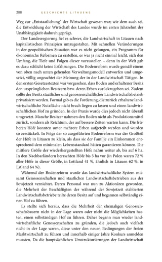 288 G E S C H I C H T E L I T A U E N S
Weg zur „Entstaatlichung“ der Wirtschaft gewesen war; wie dem auch sei,
die Entwicklung der Wirtschaft des Landes wurde im ersten Jahrzehnt der
Unabhängigkeit dadurch geprägt.
Der Landesregierung fiel es schwer, die Landwirtschaft in Litauen nach
kapitalistischen Prinzipien umzugestalten. Mit schnellen Veränderungen
in der geopolitischen Situation war es nicht gelungen, ein Programm für
ökonomische Reformen zu erstellen, es war ja nicht einmal leicht, sich den
Umfang, die Tiefe und Folgen dieser vorzustellen – denn in der Welt gab
es dazu schlicht keine Erfahrungen. Die Bodenreform wurde gemäß einem
von oben nach unten gehenden Verwaltungsmodell entworfen und umge-
setzt, völlig ungeachtet der Meinung der in der Landwirtschaft Tätigen. In
den ersten Gesetzestexten war vorgesehen, dass Boden und erhaltener Besitz
den ursprünglichen Besitzern bzw. deren Erben zurückzugeben sei. Zudem
sollte der Besitz staatlicher und genossenschaftlicher Landwirtschaftsbetrieb
privatisiert werden. Formal gab es die Forderung, die zurück erhaltene land-
wirtschaftliche Nutzfläche nicht brach liegen zu lassen und einen landwirt-
schaftlichen Hof zu gründen. In der Praxis wurde dies jedoch nicht überall
umgesetzt. Manche Besitzer nahmen den Boden nicht als Produktionsmittel
zurück, sondern als Reichtum, der auf bessere Zeiten warten kann. Die frü-
heren Höfe konnten unter mehrere Erben aufgeteilt werden und wurden
so zerstückelt. In Folge der so ausgeführten Bodenreform war der Großteil
der Höfe in Litauen zu klein, als dass sie der Familie ein Einkommen ent-
sprechend dem minimalen Lebensstandard hätten garantieren können. Die
mittlere Größe der wiederhergestellten Höfe nahm weiter ab, bis auf 6 ha.
In den Nachbarländern herrschten Höfe bis 5 ha vor (in Polen waren 72 %
aller Höfe in dieser Größe, in Lettland 41 %, ähnlich in Litauen 62 %, in
Estland 64 %).
Während der Bodenreform wurde das landwirtschaftliche System mit-
samt Genossenschaften und staatlichen Landwirtschaftsbetrieben aus der
Sowjetzeit vernichtet. Deren Personal war nun zu Aktionären geworden,
die Mehrheit der Beschäftigten der während der Sowjetzeit etablierten
Landwirtschaftsbetriebe teilte deren Besitz auf und begannen selbständig ei-
nen Hof zu führen.
Es stellte sich heraus, dass die Mehrheit der ehemaligen Genossen-
schaftsbauern nicht in der Lage waren oder nicht die Möglichkeiten hat-
ten, einen selbständigen Hof zu führen. Daher begann man wieder land-
wirtschaftliche Genossenschaften zu gründen, die jedoch auch vielfach
nicht in der Lage waren, diese unter den neuen Bedingungen der freien
Marktwirtschaft zu führen und innerhalb einiger Jahre Konkurs anmelden
mussten. Da die hauptsächlichen Umstrukturierungen der Landwirtschaft
 