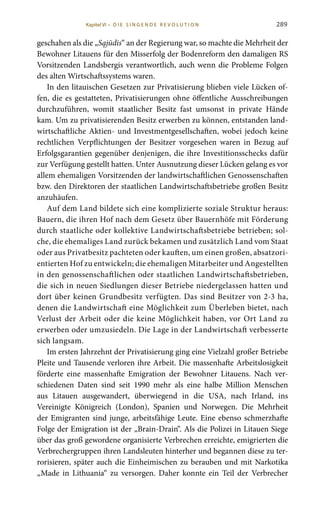 289
geschahen als die „Sąjūdis“ an der Regierung war, so machte die Mehrheit der
Bewohner Litauens für den Misserfolg der Bodenreform den damaligen RS
Vorsitzenden Landsbergis verantwortlich, auch wenn die Probleme Folgen
des alten Wirtschaftssystems waren.
In den litauischen Gesetzen zur Privatisierung blieben viele Lücken of-
fen, die es gestatteten, Privatisierungen ohne öffentliche Ausschreibungen
durchzuführen, womit staatlicher Besitz fast umsonst in private Hände
kam. Um zu privatisierenden Besitz erwerben zu können, entstanden land-
wirtschaftliche Aktien- und Investmentgesellschaften, wobei jedoch keine
rechtlichen Verpflichtungen der Besitzer vorgesehen waren in Bezug auf
Erfolgsgarantien gegenüber denjenigen, die ihre Investitionsschecks dafür
zur Verfügung gestellt hatten. Unter Ausnutzung dieser Lücken gelang es vor
allem ehemaligen Vorsitzenden der landwirtschaftlichen Genossenschaften
bzw. den Direktoren der staatlichen Landwirtschaftsbetriebe großen Besitz
anzuhäufen.
Auf dem Land bildete sich eine komplizierte soziale Struktur heraus:
Bauern, die ihren Hof nach dem Gesetz über Bauernhöfe mit Förderung
durch staatliche oder kollektive Landwirtschaftsbetriebe betrieben; sol-
che, die ehemaliges Land zurück bekamen und zusätzlich Land vom Staat
oder aus Privatbesitz pachteten oder kauften, um einen großen, absatzori-
entierten Hof zu entwickeln; die ehemaligen Mitarbeiter und Angestellten
in den genossenschaftlichen oder staatlichen Landwirtschaftsbetrieben,
die sich in neuen Siedlungen dieser Betriebe niedergelassen hatten und
dort über keinen Grundbesitz verfügten. Das sind Besitzer von 2-3 ha,
denen die Landwirtschaft eine Möglichkeit zum Überleben bietet, nach
Verlust der Arbeit oder die keine Möglichkeit haben, vor Ort Land zu
erwerben oder umzusiedeln. Die Lage in der Landwirtschaft verbesserte
sich langsam.
Im ersten Jahrzehnt der Privatisierung ging eine Vielzahl großer Betriebe
Pleite und Tausende verloren ihre Arbeit. Die massenhafte Arbeitslosigkeit
förderte eine massenhafte Emigration der Bewohner Litauens. Nach ver-
schiedenen Daten sind seit 1990 mehr als eine halbe Million Menschen
aus Litauen ausgewandert, überwiegend in die USA, nach Irland, ins
Vereinigte Königreich (London), Spanien und Norwegen. Die Mehrheit
der Emigranten sind junge, arbeitsfähige Leute. Eine ebenso schmerzhafte
Folge der Emigration ist der „Brain-Drain“. Als die Polizei in Litauen Siege
über das groß gewordene organisierte Verbrechen erreichte, emigrierten die
Verbrechergruppen ihren Landsleuten hinterher und begannen diese zu ter-
rorisieren, später auch die Einheimischen zu berauben und mit Narkotika
„Made in Lithuania“ zu versorgen. Daher konnte ein Teil der Verbrecher
Kapitel VI • D i e s i n ge n de R evo l u t i o n
 