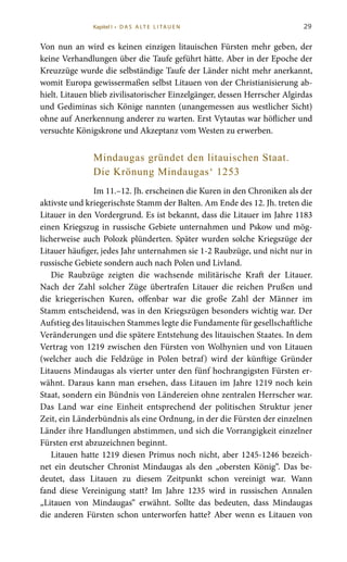 29
Von nun an wird es keinen einzigen litauischen Fürsten mehr geben, der
keine Verhandlungen über die Taufe geführt hätte. Aber in der Epoche der
Kreuzzüge wurde die selbständige Taufe der Länder nicht mehr anerkannt,
womit Europa gewissermaßen selbst Litauen von der Christianisierung ab-
hielt. Litauen blieb zivilisatorischer Einzelgänger, dessen Herrscher Algirdas
und Gediminas sich Könige nannten (unangemessen aus westlicher Sicht)
ohne auf Anerkennung anderer zu warten. Erst Vytautas war höflicher und
versuchte Königskrone und Akzeptanz vom Westen zu erwerben.
Mindaugas gründet den litauischen Staat.
Die Krönung Mindaugas‘ 1253
Im 11.–12. Jh. erscheinen die Kuren in den Chroniken als der
aktivste und kriegerischste Stamm der Balten. Am Ende des 12. Jh. treten die
Litauer in den Vordergrund. Es ist bekannt, dass die Litauer im Jahre 1183
einen Kriegszug in russische Gebiete unternahmen und Pskow und mög-
licherweise auch Polozk plünderten. Später wurden solche Kriegszüge der
Litauer häufiger, jedes Jahr unternahmen sie 1-2 Raubzüge, und nicht nur in
russische Gebiete sondern auch nach Polen und Livland.
Die Raubzüge zeigten die wachsende militärische Kraft der Litauer.
Nach der Zahl solcher Züge übertrafen Litauer die reichen Prußen und
die kriegerischen Kuren, offenbar war die große Zahl der Männer im
Stamm entscheidend, was in den Kriegszügen besonders wichtig war. Der
Aufstieg des litauischen Stammes legte die Fundamente für gesellschaftliche
Veränderungen und die spätere Entstehung des litauischen Staates. In dem
Vertrag von 1219 zwischen den Fürsten von Wolhynien und von Litauen
(welcher auch die Feldzüge in Polen betraf) wird der künftige Gründer
Litauens Mindaugas als vierter unter den fünf hochrangigsten Fürsten er-
wähnt. Daraus kann man ersehen, dass Litauen im Jahre 1219 noch kein
Staat, sondern ein Bündnis von Ländereien ohne zentralen Herrscher war.
Das Land war eine Einheit entsprechend der politischen Struktur jener
Zeit, ein Länderbündnis als eine Ordnung, in der die Fürsten der einzelnen
Länder ihre Handlungen abstimmen, und sich die Vorrangigkeit einzelner
Fürsten erst abzuzeichnen beginnt.
Litauen hatte 1219 diesen Primus noch nicht, aber 1245-1246 bezeich-
net ein deutscher Chronist Mindaugas als den „obersten König“. Das be-
deutet, dass Litauen zu diesem Zeitpunkt schon vereinigt war. Wann
fand diese Vereinigung statt? Im Jahre 1235 wird in russischen Annalen
„Litauen von Mindaugas“ erwähnt. Sollte das bedeuten, dass Mindaugas
die anderen Fürsten schon unterworfen hatte? Aber wenn es Litauen von
Kapitel I • D A S A LT E L I TA U E N
 