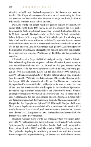 290 G E S C H I C H T E L I T A U E N S
ziemlich schnell mit Justizvollzugsanstalten in Westeuropa vertraut
werden. Die Bürger Westeuropas sahen, dass es in Litauen ruhig ist, denn
die Vertreter der kriminellen Welt Litauens waren ja bei ihnen, kamen in
Scharen als Touristen in das sichere Litauen...
Das Land wurde von einem Krach der großen Banken erschüttert, der
seinen Höhepunkt Ende 1995 hatte, als ein Moratorium für zwei große
kommerzielle Banken verkündet wurde. Der Haushalt des Landes erlitt gro-
ße Verluste, denn der Bankenkrach betraf direkt etwa 30 % der wirtschaft-
lichen Subjekte, indirekt sogar bis zu 70 %, schadete der Entwicklung von
Wirtschaft und Finanzen in Litauen und dem Vertrauen in Banken sowohl
im Land als auch im Ausland. Andererseits hatte der Bankenkrach in Litauen
wie in den anderen Ländern Osteuropas auch positive Auswirkungen: der
Bankensektor erstarkte, die übriggeblieben Banken handelten nun sorgfäl-
tiger, verringerten schlechte Positionen im Portfolio, die Bankenaufsicht
erstarkte.
Alles änderte sich Angst einflößend und gleichzeitig erfreulich. Mit der
Wiederherstellung Litauens weigerten sich fast alle seine Sportler weiter in
den Auswahlmannschaften der UdSSR und an dortigen Meisterschaften
teilzunehmen. Viele der besten Spieler (Basketball, Fußball, Handball) gin-
gen ab 1988 in ausländische Klubs. An den im Sommer 1991 stattfinden-
den IV. weltweiten litauischen Sport-Spielen nahmen etwa 2 Tsd. litauische
Sportler aus aller Welt teil. Das Internationale Olympische Komitee stellte
im August 1991 die internationalen Rechte des Nationalen Litauischen
Olympischen Komitees wieder her und litauische Sportler vertraten von nun
ab ihr Land bei internationalen Wettkämpfen in verschiedenen Sportarten.
Die ersten Siege stimmten zuversichtlich: der Diskuswerfer Romas Ubartas
erkämpfte während der Olympischen Sommerspiele 1992 in Barcelona die
erste Goldmedaille für das unabhängige Litauen. Besondere Erfolge hatte
die Basketballmannschaft der Herren, die litauische Nationalmannschaft er-
kämpfte bei den Olympischen Spielen 1992, 1996 und 2 Tsd. jeweils Bronze.
Noch bessere Ergebnisse wurden bei den Europameisterschaften erzielt: 1995
wurde der zweite Platz erkämpft, und 2003 wurden die Basketballer Litauens
zum dritten Mal Europameister. Die Basketballnationalmannschaft der
Damen wurde 1997 Europameister.
Innerhalb weniger Jahre wurde das Bildungssystem wesentlich refor-
miert. Die Verwaltungsstruktur des Schulwesens wurde geändert, ebenso das
System aus allgemeinbildenden Schulen, Berufs-, Fach- und Hochschulen.
Erste private Schulen (1991) und Gymnasien (1992) wurden gegründet.
Nach geltender Regelung ist Ausbildung an staatlichen und kommunalen
Einrichtungen der Allgemeinbildung, an Berufs- und Fachschulen kosten-
 