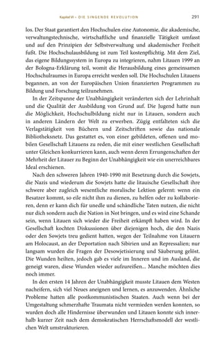 291
los. Der Staat garantiert den Hochschulen eine Autonomie, die akademische,
verwaltungstechnische, wirtschaftliche und finanzielle Tätigkeit umfasst
und auf den Prinzipien der Selbstverwaltung und akademischer Freiheit
fußt. Die Hochschulausbildung ist zum Teil kostenpflichtig. Mit dem Ziel,
das eigene Bildungssystem in Europa zu integrieren, nahm Litauen 1999 an
der Bologna-Erklärung teil, womit die Herausbildung eines gemeinsamen
Hochschulraumes in Europa erreicht werden soll. Die Hochschulen Litauens
begannen, an von der Europäischen Union finanzierten Programmen zu
Bildung und Forschung teilzunehmen.
In der Zeitspanne der Unabhängigkeit veränderten sich der Lehrinhalt
und die Qualität der Ausbildung von Grund auf. Die Jugend hatte nun
die Möglichkeit, Hochschulbildung nicht nur in Litauen, sondern auch
in anderen Ländern der Welt zu erwerben. Zügig entfalteten sich die
Verlagstätigkeit von Büchern und Zeitschriften sowie das nationale
Bibliotheksnetz. Das gestattet es, von einer gebildeten, offenen und mo-
bilen Gesellschaft Litauens zu reden, die mit einer westlichen Gesellschaft
unter Gleichen konkurrieren kann, auch wenn deren Errungenschaften der
Mehrheit der Litauer zu Beginn der Unabhängigkeit wie ein unerreichbares
Ideal erschienen.
Nach den schweren Jahren 1940-1990 mit Besetzung durch die Sowjets,
die Nazis und wiederum die Sowjets hatte die litauische Gesellschaft ihre
schwere aber zugleich wesentliche moralische Lektion gelernt: wenn ein
Besatzer kommt, so eile nicht ihm zu dienen, zu helfen oder zu kollaborie-
ren, denn er kann dich für unedle und schändliche Taten nutzen, die nicht
nur dich sondern auch die Nation in Not bringen, und es wird eine Schande
sein, wenn Litauen sich wieder die Freiheit erkämpft haben wird. In der
Gesellschaft kochten Diskussionen über diejenigen hoch, die den Nazis
oder den Sowjets treu gedient hatten, wegen der Teilnahme von Litauern
am Holocaust, an der Deportation nach Sibirien und an Repressalien; nur
langsam wurden die Fragen der Desowjetisierung und Säuberung gelöst.
Die Wunden heilten, jedoch gab es viele im Inneren und im Ausland, die
geneigt waren, diese Wunden wieder aufzureißen... Manche möchten dies
noch immer.
In den ersten 14 Jahren der Unabhängigkeit musste Litauen dem Westen
nacheifern, sich viel Neues aneignen und lernen, es anzuwenden. Ähnliche
Probleme hatten alle postkommunistischen Staaten. Auch wenn bei der
Umgestaltung schmerzhafte Traumata nicht vermieden werden konnten, so
wurden doch alle Hindernisse überwunden und Litauen konnte sich inner-
halb kurzer Zeit nach dem demokratischen Herrschaftsmodell der westli-
chen Welt umstrukturieren.
Kapitel VI • D i e s i n ge n de R evo l u t i o n
 