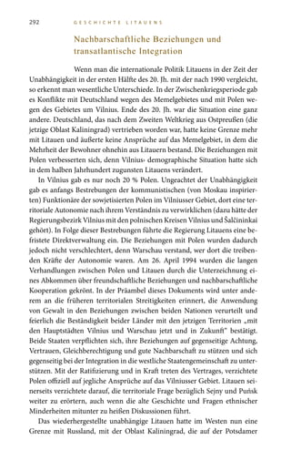 292 G E S C H I C H T E L I T A U E N S
Nachbarschaftliche Beziehungen und
transatlantische Integration
Wenn man die internationale Politik Litauens in der Zeit der
Unabhängigkeit in der ersten Hälfte des 20. Jh. mit der nach 1990 vergleicht,
so erkennt man wesentliche Unterschiede. In der Zwischenkriegsperiode gab
es Konflikte mit Deutschland wegen des Memelgebietes und mit Polen we-
gen des Gebietes um Vilnius. Ende des 20. Jh. war die Situation eine ganz
andere. Deutschland, das nach dem Zweiten Weltkrieg aus Ostpreußen (die
jetzige Oblast Kaliningrad) vertrieben worden war, hatte keine Grenze mehr
mit Litauen und äußerte keine Ansprüche auf das Memelgebiet, in dem die
Mehrheit der Bewohner ohnehin aus Litauern bestand. Die Beziehungen mit
Polen verbesserten sich, denn Vilnius› demographische Situation hatte sich
in dem halben Jahrhundert zugunsten Litauens verändert.
In Vilnius gab es nur noch 20 % Polen. Ungeachtet der Unabhängigkeit
gab es anfangs Bestrebungen der kommunistischen (von Moskau inspirier-
ten) Funktionäre der sowjetisierten Polen im Vilniusser Gebiet, dort eine ter-
ritoriale Autonomie nach ihrem Verständnis zu verwirklichen (dazu hätte der
Regierungsbezirk Vilnius mit den polnischen Kreisen Vilnius und Šalčininkai
gehört). In Folge dieser Bestrebungen führte die Regierung Litauens eine be-
fristete Direktverwaltung ein. Die Beziehungen mit Polen wurden dadurch
jedoch nicht verschlechtert, denn Warschau verstand, wer dort die treiben-
den Kräfte der Autonomie waren. Am 26. April 1994 wurden die langen
Verhandlungen zwischen Polen und Litauen durch die Unterzeichnung ei-
nes Abkommen über freundschaftliche Beziehungen und nachbarschaftliche
Kooperation gekrönt. In der Präambel dieses Dokuments wird unter ande-
rem an die früheren territorialen Streitigkeiten erinnert, die Anwendung
von Gewalt in den Beziehungen zwischen beiden Nationen verurteilt und
feierlich die Beständigkeit beider Länder mit den jetzigen Territorien „mit
den Hauptstädten Vilnius und Warschau jetzt und in Zukunft“ bestätigt.
Beide Staaten verpflichten sich, ihre Beziehungen auf gegenseitige Achtung,
Vertrauen, Gleichberechtigung und gute Nachbarschaft zu stützen und sich
gegenseitig bei der Integration in die westliche Staatengemeinschaft zu unter-
stützen. Mit der Ratifizierung und in Kraft treten des Vertrages, verzichtete
Polen offiziell auf jegliche Ansprüche auf das Vilniusser Gebiet. Litauen sei-
nerseits verzichtete darauf, die territoriale Frage bezüglich Sejny und Puńsk
weiter zu erörtern, auch wenn die alte Geschichte und Fragen ethnischer
Minderheiten mitunter zu heißen Diskussionen führt.
Das wiederhergestellte unabhängige Litauen hatte im Westen nun eine
Grenze mit Russland, mit der Oblast Kaliningrad, die auf der Potsdamer
 