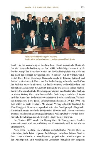 293
Konferenz zur Verwaltung an Russland kam. Das demokratische Russland,
das wie Litauen die Loslösung von der UdSSR beabsichtigte, unterstützte of-
fen den Kampf der litauischen Nation um die Unabhängigkeit. Am nächsten
Tag nach den blutigen Ereignissen des 13. Januar 1991 in Vilnius, wand-
te sich Boris Jelzin, Oberhaupt Russlands, an die in Litauen, Lettland und
Estland stationierten Soldaten mit der Aufforderung, sich nicht den Kräften
der Reaktion anzuschließen und vor der Erstürmung ziviler Gebäude in den
baltischen Staaten über die Zukunft Russlands und dessen Volkes nachzu-
denken. Freundschaftliche Beziehungen zwischen den Staatschefs erlaubten
es, einen Vertrag über zwischenstaatliche Beziehungen zwischen Litauen
und der Russischen Föderation vorzubereiten. Beide Staatsführer, Vytautas
Landsbergis und Boris Jelzin, unterschrieben diesen am 29. Juli 1991 (ein
Jahr später in Kraft getreten). Mit diesem Vertrag erkannte Russland die
Unabhängigkeit Litauens an, sprach sich für eine Beseitigung der Folgen der
Annexion Litauens durch die Sowjetunion 1940 aus und Litauen seinerseits
erkannte Russland als unabhängigen Staat an. Anfang Oktober wurden diplo-
matische Beziehungen zwischen beiden Ländern aufgenommen.
Im Oktober 1997 wurde ein Vertrag über die Staatsgrenzen, Sonder-
wirtschaftszonen und die Aufteilung des Kontinentalschelfs in der Ostsee
unterzeichnet.
Auch wenn Russland ein wichtiger wirtschaftlicher Partner blieb, so
entstanden doch keine engeren Beziehungen zwischen beiden Staaten.
Das Haupthindernis – verschiedene geopolitische Ausrichtungen in
der Außenpolitik und verschiedene Ansichten bezüglich der jüngeren
Vertragsunterzeichnung mit Russland.
In der Mitte stehend Vytautas Landsbergis und Boris Jelzin
Kapitel VI • D i e s i n ge n de R evo l u t i o n
 