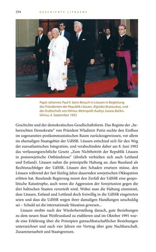 294 G E S C H I C H T E L I T A U E N S
Geschichte und der demokratischen Gesellschaftsform. Das Regime der „be-
herrschten Demokratie“ von Präsident Wladimir Putin suchte den Einfluss
im sogenannten postkommunistischen Raum zurückzugewinnen, vor allem
im ehemaligen Staatsgebiet der UdSSR. Litauen entschied sich für den Weg
der euroatlantischen Integration, und verabschiedete daher am 8. Juni 1992
das verfassungsrechtliche Gesetz „Zum Nichtbeitritt der Republik Litauen
in postsowjetische Ostbündnisse“ (ähnlich verhielten sich auch Lettland
und Estland). Litauen nahm die prinzipielle Haltung an, dass Russland als
Rechtsnachfolger der UdSSR, Litauen den Schaden ersetzen müsse, den
Litauen während der fast fünfzig Jahre dauernden sowjetischen Okkupation
erlitten hat. Russlands Regierung nennt den Zerfall der UdSSR eine geopo-
litische Katastrophe, auch wenn die Aggression der Sowjetunion gegen die
drei baltischen Staaten verurteilt wird. Wobei man die Haltung einnimmt,
dass Litauen, Estland und Lettland doch freiwillig in die UdSSR eingetreten
seien und dass die UdSSR wegen ihrer damaligen Handlungen unschuldig
sei – Schuld sei die internationale Situation gewesen...
Litauen strebte nach der Wiederherstellung danach, gute Beziehungen
zu dem neuen Staat Weißrussland zu etablieren und im Oktober 1991 wur-
de eine Erklärung über die Prinzipien gutnachbarschaftlicher Beziehungen
unterzeichnet und nach vier Jahren ein Vertrag über gute Nachbarschaft,
Zusammenarbeit und Staatsgrenzen.
Papst Johannes Paul II. beim Besuch in Litauen in Begleitung
des Präsidenten der Republik Litauen, Algirdas Brazauskas, und
des Erzbischofs von Vilnius, Metropolit Audrys Juozas Bačkis.
Vilnius, 4. September 1993
 