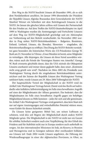 296 G E S C H I C H T E L I T A U E N S
Den Weg in die NATO beschritt Litauen ab Dezember 1991, als es sich
dem Nordatlantikrat anschloss. Im Januar 1994 übermittelte der Präsident
der Republik Litauen Algirdas Brazauskas dem Generalsekretär der NATO
Manfred Wörner ein Schreiben mit dem Beitrittsgesuch Litauens in die
NATO. Im Januar des gleichen Jahres schloss sich Litauen der Partnerschaft
für den Frieden an. Auf dem Treffen der NATO-Staatsoberhäupter im April
1999 in Washington wurden die Anstrengungen und Fortschritte Litauens
auf dem Weg zur NATO-Mitgliedschaft gewürdigt und ein Aktionsplan
zur Vorbereitung auf den Beitritt verabschiedet. Im November 2002 wur-
den in Prag sieben NATO-Beitrittskandidaten – Bulgarien, Rumänien,
Estland, Lettland, Litauen, die Slowakei, Slowenien – eingeladen, die
Beitrittsverhandlungen zu eröffnen. Den Drang des NATO-Beitritts verstärk-
ten ganz besonders die historischen Worte des US-Präsidenten George W.
Bush am 23. November in Vilnius: „Unser Bündnis ist bereit, seine Mitglieder
zu verteidigen. Alle diejenigen, die Litauen als ihren Feind auswählen wür-
den, wären auch die Feinde der Vereinigten Staaten von Amerika“. George
W. Bush erinnerte gleichfalls daran, dass die USA niemals die Okkupation
Litauens anerkannt und immer daran geglaubt habe, dass unser „Kontinent
nicht ewig geteilt sein wird“. Nachdem im März 2003 die Protokolle zum
Washingtoner Vertrag durch die eingeladenen Beitrittskandidaten unter-
zeichnet und der Seimas der Republik Litauen den Washingtoner Vertrag
ratifiziert hatte, wurde Litauen am 29. März 2004 Vollmitglied der NATO.
Der hauptsächliche Vorteil der Mitgliedschaft in der NATO wird im
Artikel 5 des Washingtoner Vertrags betont. Damit wird das Recht auf indivi-
duelle oder kollektive Selbstverteidigung im Falle eines bewaffneten Angriffs
auf eines der Mitgliedstaaten der Allianz garantiert. Das bedeutet, dass die
Mitgliedstaaten im Falle eines bewaffneten Angriffs gegen ein beliebiges
Mitgliedsland diesem zu Hilfe kommen – jedes für sich und alle gemeinsam.
Im Artikel 5 des Washingtoner Vertrages wird garantiert, dass kein Staat sich
nur auf eigene Anstrengungen und wirtschaftliches Potential stützen muss,
wenn Gefahr für dessen Sicherheit entsteht.
Da Litauen keine geeigneten Mittel hat, um seinen Luftraum zu
schützen, wird dies seit Beginn der Mitgliedschaft durch andere NATO
Mitglieder getan. Die Mitgliedschaft in der NATO ist nicht nur ein Garant
für erhöhte Sicherheit sondern auch eine Verpflichtung, für den Erhalt des
Friedens und für Stabilität nicht nur in Europa sondern auch außerhalb zu
sorgen. An den internationalen Missionen im Irak, im Kosovo, in Bosnien
und Herzegowina und in Georgien nahmen über zweihundert Soldaten
aus Litauen teil. Ende  2004 wurde Litauen angeboten, die Führung der
Wiederaufbaugruppe in einer der afghanischen Provinzen, in Ghor, zu
 