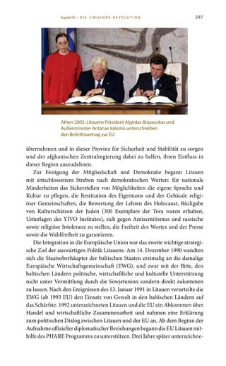 297
übernehmen und in dieser Provinz für Sicherheit und Stabilität zu sorgen
und der afghanischen Zentralregierung dabei zu helfen, ihren Einfluss in
dieser Region auszudehnen.
Zur Festigung der Mitgliedschaft und Demokratie begann Litauen
mit entschlossenem Streben nach demokratischen Werten: für nationale
Minderheiten das Sicherstellen von Möglichkeiten die eigene Sprache und
Kultur zu pflegen, die Restitution des Eigentums und der Gebäude religi-
öser Gemeinschaften, die Bewertung der Lehren des Holocaust, Rückgabe
von Kulturschätzen der Juden (300 Exemplare der Tora waren erhalten,
Unterlagen des YIVO Institutes), sich gegen Antisemitismus und rassische
sowie religiöse Intoleranz zu stellen, die Freiheit des Wortes und der Presse
sowie die Wahlfreiheit zu garantieren.
Die Integration in die Europäische Union war das zweite wichtige strategi-
sche Ziel der auswärtigen Politik Litauens. Am 14. Dezember 1990 wandten
sich die Staatsoberhäupter der baltischen Staaten erstmalig an die damalige
Europäische Wirtschaftsgemeinschaft (EWG), und zwar mit der Bitte, den
baltischen Ländern politische, wirtschaftliche und kulturelle Unterstützung
nicht unter Vermittlung durch die Sowjetunion sondern direkt zukommen
zu lassen. Nach den Ereignissen des 13. Januar 1991 in Litauen verurteilte die
EWG (ab 1993 EU) den Einsatz von Gewalt in den baltischen Ländern auf
das Schärfste. 1992 unterzeichneten Litauen und die EU ein Abkommen über
Handel und wirtschaftliche Zusammenarbeit und nahmen eine Erklärung
zum politischen Dialog zwischen Litauen und der EU an. Ab dem Beginn der
AufnahmeoffiziellerdiplomatischerBeziehungenbeganndieEULitauenmit-
hilfe des PHARE Programms zu unterstützen. Drei Jahre später unterzeichne-
Athen 2003. Litauens Präsident Algirdas Brazauskas und
Außenminister Antanas Valionis unterschreiben
den Beitrittsvertrag zur EU
Kapitel VI • D i e s i n ge n de R evo l u t i o n
 