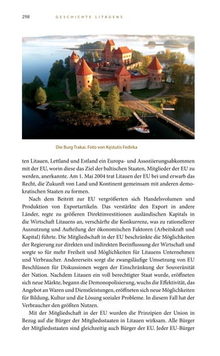 298 G E S C H I C H T E L I T A U E N S
ten Litauen, Lettland und Estland ein Europa- und Assoziierungsabkommen
mit der EU, worin diese das Ziel der baltischen Staaten, Mitglieder der EU zu
werden, anerkannte. Am 1. Mai 2004 trat Litauen der EU bei und erwarb das
Recht, die Zukunft von Land und Kontinent gemeinsam mit anderen demo-
kratischen Staaten zu formen.
Nach dem Beitritt zur EU vergrößerten sich Handelsvolumen und
Produktion von Exportartikeln. Das verstärkte den Export in andere
Länder, regte zu größeren Direktinvestitionen ausländischen Kapitals in
die Wirtschaft Litauens an, verschärfte die Konkurrenz, was zu rationellerer
Ausnutzung und Aufteilung der ökonomischen Faktoren (Arbeitskraft und
Kapital) führte. Die Mitgliedschaft in der EU beschränkte die Möglichkeiten
der Regierung zur direkten und indirekten Beeinflussung der Wirtschaft und
sorgte so für mehr Freiheit und Möglichkeiten für Litauens Unternehmen
und Verbraucher. Andererseits sorgt die zwangsläufige Umsetzung von EU
Beschlüssen für Diskussionen wegen der Einschränkung der Souveränität
der Nation. Nachdem Litauen ein voll berechtigter Staat wurde, eröffneten
sich neue Märkte, begann die Demonopolisierung, wuchs die Effektivität, das
Angebot an Waren und Dienstleistungen, eröffneten sich neue Möglichkeiten
für Bildung, Kultur und die Lösung sozialer Probleme. In diesem Fall hat der
Verbraucher den größten Nutzen.
Mit der Mitgliedschaft in der EU wurden die Prinzipien der Union in
Bezug auf die Bürger der Mitgliedsstaaten in Litauen wirksam. Alle Bürger
der Mitgliedsstaaten sind gleichzeitig auch Bürger der EU. Jeder EU-Bürger
Die Burg Trakai. Foto von Kęstutis Fedirka
 