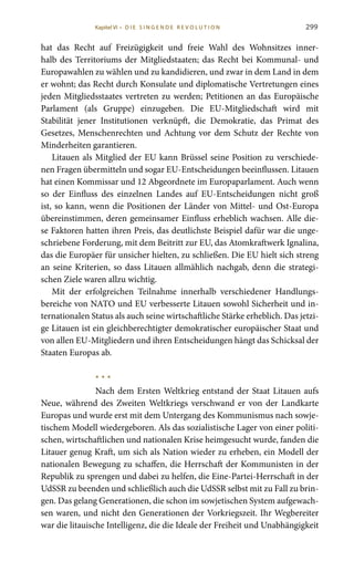 299
hat das Recht auf Freizügigkeit und freie Wahl des Wohnsitzes inner-
halb des Territoriums der Mitgliedstaaten; das Recht bei Kommunal- und
Europawahlen zu wählen und zu kandidieren, und zwar in dem Land in dem
er wohnt; das Recht durch Konsulate und diplomatische Vertretungen eines
jeden Mitgliedsstaates vertreten zu werden; Petitionen an das Europäische
Parlament (als Gruppe) einzugeben. Die EU-Mitgliedschaft wird mit
Stabilität jener Institutionen verknüpft, die Demokratie, das Primat des
Gesetzes, Menschenrechten und Achtung vor dem Schutz der Rechte von
Minderheiten garantieren.
Litauen als Mitglied der EU kann Brüssel seine Position zu verschiede-
nen Fragen übermitteln und sogar EU-Entscheidungen beeinflussen. Litauen
hat einen Kommissar und 12 Abgeordnete im Europaparlament. Auch wenn
so der Einfluss des einzelnen Landes auf EU-Entscheidungen nicht groß
ist, so kann, wenn die Positionen der Länder von Mittel- und Ost-Europa
übereinstimmen, deren gemeinsamer Einfluss erheblich wachsen. Alle die-
se Faktoren hatten ihren Preis, das deutlichste Beispiel dafür war die unge-
schriebene Forderung, mit dem Beitritt zur EU, das Atomkraftwerk Ignalina,
das die Europäer für unsicher hielten, zu schließen. Die EU hielt sich streng
an seine Kriterien, so dass Litauen allmählich nachgab, denn die strategi-
schen Ziele waren allzu wichtig.
Mit der erfolgreichen Teilnahme innerhalb verschiedener Handlungs-
bereiche von NATO und EU verbesserte Litauen sowohl Sicherheit und in-
ternationalen Status als auch seine wirtschaftliche Stärke erheblich. Das jetzi-
ge Litauen ist ein gleichberechtigter demokratischer europäischer Staat und
von allen EU-Mitgliedern und ihren Entscheidungen hängt das Schicksal der
Staaten Europas ab.
* * *
Nach dem Ersten Weltkrieg entstand der Staat Litauen aufs
Neue, während des Zweiten Weltkriegs verschwand er von der Landkarte
Europas und wurde erst mit dem Untergang des Kommunismus nach sowje-
tischem Modell wiedergeboren. Als das sozialistische Lager von einer politi-
schen, wirtschaftlichen und nationalen Krise heimgesucht wurde, fanden die
Litauer genug Kraft, um sich als Nation wieder zu erheben, ein Modell der
nationalen Bewegung zu schaffen, die Herrschaft der Kommunisten in der
Republik zu sprengen und dabei zu helfen, die Eine-Partei-Herrschaft in der
UdSSR zu beenden und schließlich auch die UdSSR selbst mit zu Fall zu brin-
gen. Das gelang Generationen, die schon im sowjetischen System aufgewach-
sen waren, und nicht den Generationen der Vorkriegszeit. Ihr Wegbereiter
war die litauische Intelligenz, die die Ideale der Freiheit und Unabhängigkeit
Kapitel VI • D i e s i n ge n de R evo l u t i o n
 