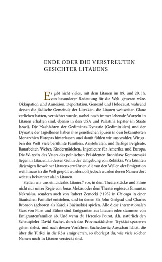 ENDE ODER DIE VERSTREUTEN
GESICHTER LITAUENS
Es gibt nicht vieles, mit dem Litauen im 19. und 20. Jh.
von besonderer Bedeutung für die Welt gewesen wäre.
Okkupation und Annexion, Deportation, Genozid und Holocaust, während
dessen die jüdische Gemeinde der Litvaken, die Litauen weltweiten Glanz
verliehen hatten, vernichtet wurde, wobei noch immer lebende Wurzeln in
Litauen erhalten sind, ebenso in den USA und Palästina (später im Staate
Israel). Die Nachfahren der Gediminas-Dynastie (Gediminiden) und der
Dynastie der Jagiellonen haben ihre genetischen Spuren in den bekanntesten
Monarchien Europas hinterlassen und damit fühlen wir uns wohler. Wir ga-
ben der Welt viele berühmte Familien, Aristokraten, und fleißige Bergleute,
Bauarbeiter, Weber, Kindermädchen, Ingenieure für Amerika und Europa.
Die Wurzeln des Vaters des polnischen Präsidenten Bronisław Komorowski
liegen in Litauen, in dessen Gut in der Umgebung von Rokiškis. Wir könnten
diejenigen Bewohner Litauens erwähnen, die von den Wellen der Emigration
weit hinaus in die Welt gespült wurden, oft jedoch wurden deren Namen dort
weitaus bekannter als in Litauen.
Stellen wir uns ein „ideales Litauen“ vor, in dem Theaterstücke und Filme
nicht nur unter Regie von Jonas Mekas oder dem Theaterregisseur Eimuntas
Nekrošius, sondern auch von Robert Zemecki (*1952 in Chicago in einer
litauischen Familie) entstehen, und in denen Sir John Gielgud und Charles
Bronson (geboren als Karolis Bučinskis) spielen. Alle diese internationalen
Stars von Film und Bühne sind Emigranten aus Litauen oder stammen von
Emigrantenfamilien ab. Und wenn du Hercules Poirot, d.h. natürlich den
Schauspieler David Suchet, durch das Provinzstädtchen Tryškiai spazieren
gehen siehst, und nach dessen Vorfahren Suchedowitz Ausschau hältst, die
über die Türkei in die RSA emigrierten, so überlegst du, wie viele solcher
Namen noch in Litauen versteckt sind.
 
