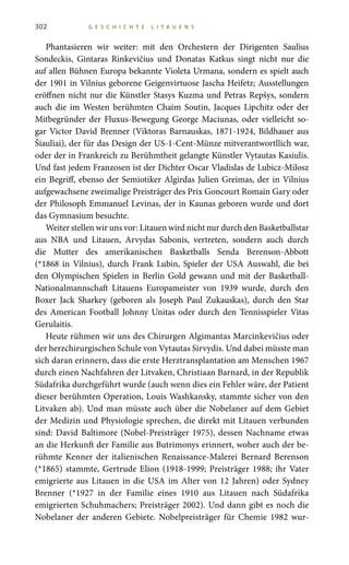 302 G E S C H I C H T E L I T A U E N S
Phantasieren wir weiter: mit den Orchestern der Dirigenten Saulius
Sondeckis, Gintaras Rinkevičius und Donatas Katkus singt nicht nur die
auf allen Bühnen Europa bekannte Violeta Urmana, sondern es spielt auch
der 1901 in Vilnius geborene Geigenvirtuose Jascha Heifetz; Ausstellungen
eröffnen nicht nur die Künstler Stasys Kuzma und Petras Repšys, sondern
auch die im Westen berühmten Chaim Soutin, Jacques Lipchitz oder der
Mitbegründer der Fluxus-Bewegung George Maciunas, oder vielleicht so-
gar Victor David Brenner (Viktoras Barnauskas, 1871-1924, Bildhauer aus
Šiauliai), der für das Design der US-1-Cent-Münze mitverantwortllich war,
oder der in Frankreich zu Berühmtheit gelangte Künstler Vytautas Kasiulis.
Und fast jedem Franzosen ist der Dichter Oscar Vladislas de Lubicz-Milosz
ein Begriff, ebenso der Semiotiker Algirdas Julien Greimas, der in Vilnius
aufgewachsene zweimalige Preisträger des Prix Goncourt Romain Gary oder
der Philosoph Emmanuel Levinas, der in Kaunas geboren wurde und dort
das Gymnasium besuchte.
Weiter stellen wir uns vor: Litauen wird nicht nur durch den Basketballstar
aus NBA und Litauen, Arvydas Sabonis, vertreten, sondern auch durch
die Mutter des amerikanischen Basketballs Senda Berenson-Abbott
(*1868 in Vilnius), durch Frank Lubin, Spieler der USA Auswahl, die bei
den Olympischen Spielen in Berlin Gold gewann und mit der Basketball-
Nationalmannschaft Litauens Europameister von 1939 wurde, durch den
Boxer Jack Sharkey (geboren als Joseph Paul Zukauskas), durch den Star
des American Football Johnny Unitas oder durch den Tennisspieler Vitas
Gerulaitis.
Heute rühmen wir uns des Chirurgen Algimantas Marcinkevičius oder
der herzchirurgischen Schule von Vytautas Sirvydis. Und dabei müsste man
sich daran erinnern, dass die erste Herztransplantation am Menschen 1967
durch einen Nachfahren der Litvaken, Christiaan Barnard, in der Republik
Südafrika durchgeführt wurde (auch wenn dies ein Fehler wäre, der Patient
dieser berühmten Operation, Louis Washkansky, stammte sicher von den
Litvaken ab). Und man müsste auch über die Nobelaner auf dem Gebiet
der Medizin und Physiologie sprechen, die direkt mit Litauen verbunden
sind: David Baltimore (Nobel-Preisträger 1975), dessen Nachname etwas
an die Herkunft der Familie aus Butrimonys erinnert, woher auch der be-
rühmte Kenner der italienischen Renaissance-Malerei Bernard Berenson
(*1865) stammte, Gertrude Elion (1918-1999; Preisträger 1988; ihr Vater
emigrierte aus Litauen in die USA im Alter von 12 Jahren) oder Sydney
Brenner (*1927 in der Familie eines 1910 aus Litauen nach Südafrika
emigrierten Schuhmachers; Preisträger 2002). Und dann gibt es noch die
Nobelaner der anderen Gebiete. Nobelpreisträger für Chemie 1982 wur-
 