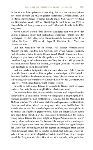 303
de der 1926 in Želva geborene Aaron Klug, der im Alter von zwei Jahren
mit seinen Eltern in die RSA emigrierte, später nach Großbritannien. Und
Friedensnobelpreisträger für seinen Einsatz um die Nichtweiterverbreitung
von Kernwaffen wurde 1985 der Kardiologe Bernard Lown, der 1921 in
Utena als Baruch Latz geboren wurde und 1935 mit der Familie in die USA
emigrierte.
Neben Czesław Miłosz, dem Literatur-Nobelpreisträer von 1980, der
Vilnius eingedenk seiner dort verbrachten Studienzeit rühmte, und der
Preisträgerin von 1991 „für großen Humanismus“, die Romanschriftstellerin
Nadine Gordimer (*1923) aus der Republik Südafrika, deren Vater aus
Litauen stammte.
Und nun versuchen wir zu erraten, was solchen weltberühmten
Musiker wie Jimi Hendrix, Eric Clapton, Bob Dylan, George Harrison,
Paul McCartney, Keith Richards, Ronnie Wood, David Gilmour und Bruce
Springsteen gemeinsam ist? Sie alle spielten mit Gitarren des aus einer li-
tauischen Emigrantenfamilie stammenden Tony Zemaitis (1935 geboren als
Antanas Kazimeras Žemaitis in London), der Begriff „Zemaitis“ wurde in der
Welt des Rocks zu einem festen Begriff.
Und von solchen Emigranten stammt auch eben jener Bob Dylan ab
(seine Großmutter wurde in Litauen geboren und emigrierte 1902 mit der
Familie in die USA), daneben auch Leonard Cohen (dessen Mutter von litau-
ischen Emigranten abstammt) oder Anthony Kiedis von den „Red Hot Chilli
Peppers“… Alle können hier gar nicht genannt werden.
Es bleibt zu hoffen, dass Litauen in Zukunft die Namen nicht verstreut,
und dass das zweite Jahrtausend glücklicher als das erste wird.
Die Autoren dieser Geschichte sind den Beamten und Angestellten der
Europäischen Union dankbar für ihre Anstrengungen, eine gediegene, kon-
fliktfreie, unaufgeregte und problemfreie Geschichte für den Menschen des
21. Jh. zu schaffen. Wir selbst waren höchst bestrebt, genau so eine Geschichte
Litauens zu schreiben. Manch einer mag sagen, dass unser Erzählstil und die
erzählte Geschichte allzu scharfe Gegensätze eröffnen, und womöglich all-
zu kritisch den Nachbarn gegenüber sind. Solch ein Eindruck kann schon
ganz allein daher entstehen, weil es Staaten gab, die (manchmal) den starken
Drang hatten, Litauen für einen möglichst langen Zeitraum zu „betreuen“
oder geradezu zu dominieren. Die Autoren haben wegen solchen Verlangens,
Litauen als Eigentum zu betrachten, ebenso wegen des hartnäckigen Kampfes
der Litauer für Selbständigkeit, für den eigenen unabhängigen Staat, den sie
wirklich verdient haben, den sie schufen und mehrfach aufs Neue wieder er-
stehen ließen, keinerlei Schuldgefühle. Und sie sind stolz auf diesen Kampf,
zumal die Ereignisse der alten Geschichte nicht entstellt, nicht politisiert
E N D E O D E R D I E V E R S T R E U T E N G E S I C HT E R LITA U E N S
 
