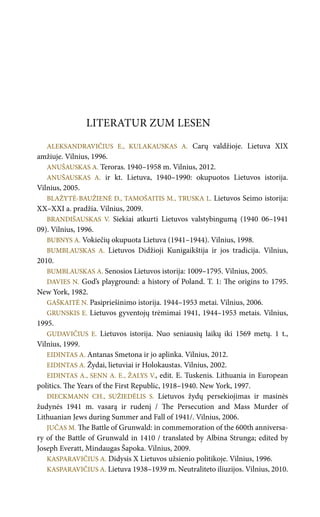 LITERATUR ZUM LESEN
ALEKSANDRAVIČIUS E., KULAKAUSKAS A. Carų valdžioje. Lietuva XIX
amžiuje. Vilnius, 1996.
ANUŠAUSKAS A. Teroras. 1940–1958 m. Vilnius, 2012.
ANUŠAUSKAS A. ir kt. Lietuva, 1940–1990: okupuotos Lietuvos istorija.
Vilnius, 2005.
BLAŽYTĖ-BAUŽIENĖ D., TAMOŠAITIS M., TRUSKA L. Lietuvos Seimo istorija:
XX–XXI a. pradžia. Vilnius, 2009.
BRANDIŠAUSKAS V. Siekiai atkurti Lietuvos valstybingumą (1940 06–1941
09). Vilnius, 1996.
BUBNYS A. Vokiečių okupuota Lietuva (1941–1944). Vilnius, 1998.
BUMBLAUSKAS A. Lietuvos Didžioji Kunigaikštija ir jos tradicija. Vilnius,
2010.
BUMBLAUSKAS A. Senosios Lietuvos istorija: 1009–1795. Vilnius, 2005.
DAVIES N. God’s playground: a history of Poland. T. 1: The origins to 1795.
New York, 1982.
GAŠKAITĖ N. Pasipriešinimo istorija. 1944–1953 metai. Vilnius, 2006.
GRUNSKIS E. Lietuvos gyventojų trėmimai 1941, 1944–1953 metais. Vilnius,
1995.
GUDAVIČIUS E. Lietuvos istorija. Nuo seniausių laikų iki 1569 metų. 1 t.,
Vilnius, 1999.
EIDINTAS A. Antanas Smetona ir jo aplinka. Vilnius, 2012.
EIDINTAS A. Žydai, lietuviai ir Holokaustas. Vilnius, 2002.
EIDINTAS A., SENN A. E., ŽALYS V., edit. E. Tuskenis. Lithuania in European
politics. The Years of the First Republic, 1918–1940. New York, 1997.
DIECKMANN CH., SUŽIEDĖLIS S. Lietuvos žydų persekiojimas ir masinės
žudynės 1941 m. vasarą ir rudenį / The Persecution and Mass Murder of
Lithuanian Jews during Summer and Fall of 1941/. Vilnius, 2006.
JUČAS M. The Battle of Grunwald: in commemoration of the 600th anniversa-
ry of the Battle of Grunwald in 1410 / translated by Albina Strunga; edited by
Joseph Everatt, Mindaugas Šapoka. Vilnius, 2009.
KASPARAVIČIUS A. Didysis X Lietuvos užsienio politikoje. Vilnius, 1996.
KASPARAVIČIUS A. Lietuva 1938–1939 m. Neutraliteto iliuzijos. Vilnius, 2010.
 