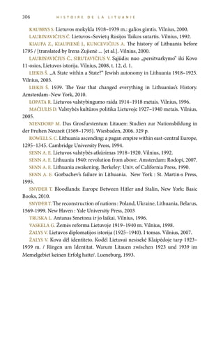 KAUBRYS S. Lietuvos mokykla 1918–1939 m.: galios gimtis. Vilnius, 2000.
LAURINAVIČIUS Č. Lietuvos–Sovietų Rusijos Taikos sutartis. Vilnius, 1992.
KIAUPA Z., KIAUPIENĖ J., KUNCEVIČIUS A. The history of Lithuania before
1795 / [translated by Irena Zujienė ... [et al.]. Vilnius, 2000.
LAURINAVIČIUS Č., SIRUTAVIČIUS V. Sąjūdis: nuo „persitvarkymo“ iki Kovo
11-osios, Lietuvos istorija. Vilnius, 2008, t. 12, d. 1.
LIEKIS Š. „A State within a State?“ Jewish autonomy in Lithuania 1918–1925.
Vilnius, 2003.
LIEKIS Š. 1939. The Year that changed everything in Lithuanias’s History.
Amsterdam–New York, 2010.
LOPATA R. Lietuvos valstybingumo raida 1914–1918 metais. Vilnius, 1996.
MAČIULIS D. Valstybės kultūros politika Lietuvoje 1927–1940 metais. Vilnius,
2005.
NIENDORF M. Das Grosfurstentum Litauen: Studien zur Nationsbildung in
der Fruhen Neuzeit (1569–1795). Wiesbaden, 2006. 329 p.
ROWELL S. C. Lithuania ascending: a pagan empire within east-central Europe,
1295–1345. Cambridge University Press, 1994.
SENN A. E. Lietuvos valstybės atkūrimas 1918–1920. Vilnius, 1992.
SENN A. E. Lithuania 1940: revolution from above. Amsterdam: Rodopi, 2007.
SENN A. E. Lithuania awakening. Berkeley: Univ. of California Press, 1990.
SENN A. E. Gorbachev’s failure in Lithuania.  New York : St. Martin›s Press,
1995.
SNYDER T. Bloodlands: Europe Between Hitler and Stalin, New York: Basic
Books, 2010.
SNYDER T. The reconstruction of nations : Poland, Ukraine, Lithuania, Belarus,
1569-1999. New Haven : Yale University Press, 2003
TRUSKA L. Antanas Smetona ir jo laikai. Vilnius, 1996.
VASKELA G. Žemės reforma Lietuvoje 1919–1940 m. Vilnius, 1998.
ŽALYS V. Lietuvos diplomatijos istorija (1925–1940). I tomas. Vilnius, 2007.
ŽALYS V. Kova dėl identiteto. Kodėl Lietuvai nesisekė Klaipėdoje tarp 1923–
1939 m. / Ringen um Identitat. Warum Litauen zwischen 1923 und 1939 im
Memelgebiet keinen Erfolg hatte/. Lueneburg, 1993.
306 HI S T O I R E D E LA LIT U ANI E
 