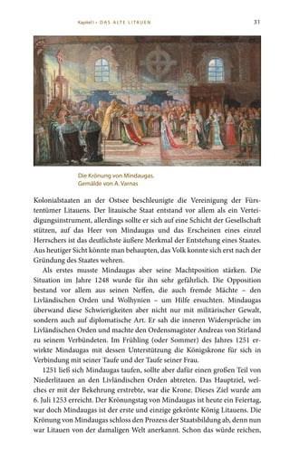 31
Kolonialstaaten an der Ostsee beschleunigte die Vereinigung der Fürs-
tentümer Litauens. Der litauische Staat entstand vor allem als ein Vertei-
digungsinstrument, allerdings sollte er sich auf eine Schicht der Gesellschaft
stützen, auf das Heer von Mindaugas und das Erscheinen eines einzel
Herrschers ist das deutlichste äußere Merkmal der Entstehung eines Staates.
Aus heutiger Sicht könnte man behaupten, das Volk konnte sich erst nach der
Gründung des Staates wehren.
Als erstes musste Mindaugas aber seine Machtposition stärken. Die
Situation im Jahre 1248 wurde für ihn sehr gefährlich. Die Opposition
bestand vor allem aus seinen Neffen, die auch fremde Mächte – den
Livländischen Orden und Wolhynien – um Hilfe ersuchten. Mindaugas
überwand diese Schwierigkeiten aber nicht nur mit militärischer Gewalt,
sondern auch auf diplomatische Art. Er sah die inneren Widersprüche im
Livländischen Orden und machte den Ordensmagister Andreas von Stirland
zu seinem Verbündeten. Im Frühling (oder Sommer) des Jahres 1251 er-
wirkte Mindaugas mit dessen Unterstützung die Königskrone für sich in
Verbindung mit seiner Taufe und der Taufe seiner Frau.
1251 ließ sich Mindaugas taufen, sollte aber dafür einen großen Teil von
Niederlitauen an den Livländischen Orden abtreten. Das Hauptziel, wel-
ches er mit der Bekehrung erstrebte, war die Krone. Dieses Ziel wurde am
6. Juli 1253 erreicht. Der Krönungstag von Mindaugas ist heute ein Feiertag,
war doch Mindaugas ist der erste und einzige gekrönte König Litauens. Die
Krönung von Mindaugas schloss den Prozess der Staatsbildung ab, denn nun
war Litauen von der damaligen Welt anerkannt. Schon das würde reichen,
Die Krönung von Mindaugas.
Gemälde von A. Varnas
Kapitel I • D A S A LT E L I TA U E N
 