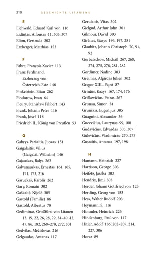 E	
Eichwald, Eduard Karl von 116
Eidintas, Alfonsas 11, 305, 307
Elion, Gertrude 302
Erzberger, Matthias 153
F	
Fabre, François Xavier 113
Franz Ferdinand,
Erzherzog von
Österreich-Este 146
Finkelstein, Eitan 262
Fiodorow, Iwan 64
Fleury, Stanisław Filibert 143
Frank, Johann Peter 116
Frank, Josef 116
Friedrich II., König von Preußen 53
G	
Gabrys-Paršaitis, Juozas 151
Gaigalaitis, Vilius
(Gaigalat, Wilhelm) 146
Gajauskas, Balys 262
Galvanauskas, Ernestas 164, 165,
171, 173, 216
Garuckas, Karolis 262
Gary, Romain 302
Gaškaitė, Nijolė 305
Gastold (Familie) 86
Gastold, Albertus 78
Gediminas, Großfürst von Litauen
13, 19, 22, 26, 28, 29, 34–40, 42,
47, 86, 182, 268–270, 272, 301
Gedvilas, Mečislovas 216
Gelgaudas, Antanas 117
Gerulaitis, Vitas 302
Gielgud, Arthur John 301
Gilmour, David 303
Girėnas, Stasys 196, 197, 251
Glaubitz, Johann Christoph 70, 91,
92
Gorbatschow, Michail 267, 268,
274, 275, 278, 281, 282
Gordimer, Nadine 303
Greimas, Algirdas Julien 302
Gregor XIII., Papst 87
Grinius, Kazys 167, 174, 176
Griškevičius, Petras 267
Grunau, Simon 24
Grunskis, Eugenijus 305
Guagnini, Alexander 36
Gucevičius, Laurynas 99, 100
Gudavičius, Edvardas 305, 307
Gulevičius, Vladimiras 270, 275
Gustaitis, Antanas 197, 198
H	
Hamann, Heinrich 227
Harrison, George 303
Heifetz, Jascha 302
Hendrix, Jimi 303
Herder, Johann Gottfried von 123
Hertling, Georg von 153
Hess, Walter Rudolf 203
Heymann, S. 116
Himmler, Heinrich 226
Hindenburg, Paul von 147
Hitler, Adolf 186, 202–207, 214,
227, 306
Horaz 89
310 G E S C HI C HT E LITA U E N S
 