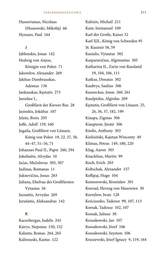311
Hussovianus, Nicolaus
(Hussowski, Mikołaj) 66
Hymans, Paul 164
J	
Jablonskis, Jonas 142
Hedwig von Anjou,
Königin von Polen 71
Jakowlew, Alexander 269
Jakštas-Dambrauskas,
Adomas 136
Jankauskas, Kęstutis 275
Jaroslaw I.,
Großfürst der Kiewer Rus 28
Jasinskis, Jokūbas 107
Jelzin, Boris 293
Joffe, Adolf 159, 160
Jogaila, Großfürst von Litauen,
König von Polen 19, 22, 37, 38,
44–47, 51–56, 71
Johannes Paul II., Papst 260, 294
Jokubaitis, Alvydas 10
Jučas, Mečislovas 305, 307
Judinas, Romanas 11
Juknevičius, Jonas 283
Juliana, Ehefrau des Großfürsten
Vytautas 56
Juozaitis, Arvydas 269
Jurašaitis, Aleksandras 142
K	
Kacenbergas, Judelis 245
Kairys, Steponas 150, 152
Kalanta, Romas 264, 265
Kalinouski, Kastus 122
Kalinin, Michail 211
Kant, Immanuel 109
Karl der Große, Kaiser 32
Karl XII., König von Schweden 95
St. Kasimir 58, 59
Kasiulis, Vytautas 302
Kasparavičius, Algimantas 305
Katharina II., Zarin von Russland
19, 104, 106, 111
Katkus, Donatas 302
Kaubrys, Saulius 306
Kauneckas, Jonas 260, 261
Kaušpėdas, Algirdas 269
Kęstutis, Großfürst von Litauen 25,
26, 36, 37, 182, 199
Kiaupa, Zigmas 306
Kiaupienė, Jūratė 306
Kiedis, Anthony 303
Kielisiński, Kajetan Wincenty 49
Klimas, Petras 149, 180, 220
Klug, Aaron 303
Knackfuss, Martin 99
Koch, Erich 203
Koltschak, Alexander 157
Kołłątaj, Hugo 104
Komorowski, Bronislaw 301
Konrad, Herzog von Masowien 30
Kornilow, Iwan 128
Kościuszko, Tadeusz 99, 107, 113
Korsak, Tadeusz 102, 107
Kossak, Juliusz 30
Kossakowski, Jan 107
Kossakowski, Józef 106
Kossakowski, Szymon 106
Kraszewski, Józef Ignacy 9, 119, 164
P erso n e n verze i c h n i s
 