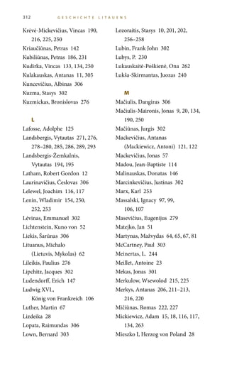 Krėvė-Mickevičius, Vincas 190,
216, 225, 250
Kriaučiūnas, Petras 142
Kubiliūnas, Petras 186, 231
Kudirka, Vincas 133, 134, 250
Kulakauskas, Antanas 11, 305
Kuncevičius, Albinas 306
Kuzma, Stasys 302
Kuzmickas, Bronislovas 276
L	
Lafosse, Adolphe 125
Landsbergis, Vytautas 271, 276,
278–280, 285, 286, 289, 293
Landsbergis-Žemkalnis,
Vytautas 194, 195
Latham, Robert Gordon 12
Laurinavičius, Česlovas 306
Lelewel, Joachim 116, 117
Lenin, Wladimir 154, 250,
252, 253
Lévinas, Emmanuel 302
Lichtenstein, Kuno von 52
Liekis, Šarūnas 306
Lituanus, Michalo
(Lietuvis, Mykolas) 62
Lileikis, Paulius 276
Lipchitz, Jacques 302
Ludendorff, Erich 147
Ludwig XVI.,
König von Frankreich 106
Luther, Martin 67
Lizdeika 28
Lopata, Raimundas 306
Lown, Bernard 303
Lozoraitis, Stasys 10, 201, 202,
256–258
Lubin, Frank John 302
Lubys, P. 230
Lukauskaitė-Poškienė, Ona 262
Lukša-Skirmantas, Juozas 240
M	
Mačiulis, Dangiras 306
Mačiulis-Maironis, Jonas 9, 20, 134,
190, 250
Mačiūnas, Jurgis 302
Mackevičius, Antanas
(Mackiewicz, Antoni) 121, 122
Mackevičius, Jonas 57
Madou, Jean-Baptiste 114
Malinauskas, Donatas 146
Marcinkevičius, Justinas 302
Marx, Karl 253
Massalski, Ignacy 97, 99,
106, 107
Masevičius, Eugenijus 279
Matejko, Jan 51
Martynas, Mažvydas 64, 65, 67, 81
McCartney, Paul 303
Meinertas, L. 244
Meillet, Antoine 23
Mekas, Jonas 301
Merkulow, Wsewolod 215, 225
Merkys, Antanas 206, 211–213,
216, 220
Mičiūnas, Romas 222, 227
Mickiewicz, Adam 15, 18, 116, 117,
134, 263
Mieszko I, Herzog von Poland 28
312 G E S C HI C HT E LITA U E N S
 