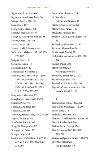 Sigismund I. der Alte 66
Sigismund von Luxemburg 56
Šilingas, Stasys 146, 154
Simpson, J. 157
Sirutavičius, Vladas 306
Skaryna, Francysk 58, 64
Skirgaila, Herzog von Litauen 48
Škirpa, Kazys 221–223
Skučas, Kazys 211
Slawoczynski, Salomone 81
Sleževičius, Mykolas 155, 162, 174,
176, 187
Šliūpas, Jonas 170
Slowacki, Juliusz 18
Slucki (Familie) 42
Smakauskas, Vincentas 57
Smetona, Antanas 140, 147–150,
153–156, 159, 168, 171, 175–
179, 181, 182, 184, 186–188,
190–196, 199–205, 211–213,
216, 217, 256, 305–307
Smiglecius, Martinus 89
Smuglewicz, Franciszek 93, 99
Snayers, Pieter 96
Śniadecki, Andrzej 116
Śniadecki, Jan 116
Sniečkus, Antanas 216, 219, 234, 248
Snyder, Timothy 306
Sondeckis, Saulius 302
Songaila, Rimgaudas 267
Springsteen, Bruce 303
Sruoga, Balys 250
Stalin, Josef 208, 209, 214, 219, 234,
237, 238, 245, 249, 250, 252,
253, 306
315
Stanevičius, Simonas 124
St. Stanislaus,
Bischof von Krakau 46
Stankevičius, Česlovas 276
Stankevičius, Juozas 149
Staugaitis, Justinas 154
Stephan I., König von Ungarn 28,
55
Stirland, Andreas von 31, 32
Štromas, Aleksandras 261
Stryjkowski, Maciej 77
Stulginskis, Aleksandras 167, 177,
220
Suchet, David 301
Sternberg, Michael
Küchmeister von 54
Suworow, Alexander 53, 107
Sužiedėlis, Saulius 305
Svarinskas, Alfonsas 260, 261
Szyrwid, Constantinus (Sirvydas,
Konstantinas) 81, 88
T	
Tamkevičius, Sigitas 260, 261
Tamošaitis, Mindaugas 11, 305
Taylor Isaac 214
Terleckas, Antanas 262
Treniota, Großfürst von Litauen 33
Truska, Liudas 305, 306
Tschitscherin, Georgi 174
Tūbelis, Juozas 182, 184, 187,
201, 202
Tumas-Vaižgantas, Juozas 134, 190
Turenne, Marschall
von Frankreich 53
P erso n e n verze i c h n i s
 