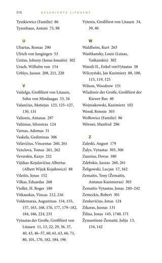 316 G E S C HI C HT E LITA U E N S
Tyszkiewicz (Familie) 86
Tyzenhaus, Antoni 75, 98
U	
Ubartas, Romas 290
Ulrich von Jungingen 53
Unitas, Johnny (Jonas Jonaitis) 302
Urach, Wilhelm von 154
Urbšys, Juozas 208, 211, 220
V	
Vaišelga, Großfürst von Litauen,
Sohn von Mindaugas 33, 34
Valančius, Motiejus 123, 125–127,
130, 131
Valionis, Antanas 297
Valiūnas, Silvestras 124
Varnas, Adomas 31
Vaskela, Gediminas 306
Vėlavičius, Vincentas 260, 261
Venclova, Tomas 261, 262
Veverskis, Kazys 232
Vijūkas-Kojalavičius Albertas
(Albert Wijuk Kojałowicz) 88
Vileišis, Jonas 152
Vilkas, Eduardas 268
Viollet, H. Roger 180
Vitkauskas, Vincas 212, 216
Voldemaras, Augustinas 154, 155,
157, 163, 168, 176, 177, 179–182,
184, 186, 224, 231
Vytautas der Große, Großfürst von
Litauen 11, 13, 22, 29, 36, 37,
40, 43, 46–57, 60, 61, 63, 66, 71,
80, 101, 170, 182, 184, 196
Vytenis, Großfürst von Litauen 34,
39, 40
W	
Waldheim, Kurt 263
Washkansky, Louis (Luisas,
Vaškanskis) 302
Wassili II., Enkel vonVytautas 58
Wilczyński, Jan Kazimierz 88, 100,
115, 119, 125
Wilson, Woodrow 151
Wladimir der Große, Großfürst der
Kiewer Rus 40
Wojniakowski, Kazimierz 102
Wood, Ronnie 303
Wołłowicz (Familie) 86
Wörner, Manfred 296
Z	
Zaleski, August 179
Žalys, Vytautas 305, 306
Zaunius, Dovas 180
Zdebskis, Juozas 260, 261
Želigowski, Lucjan 17, 162
Zemaitis, Tony (Žemaitis,
Antanas Kazimieras) 303
Žemaitis-Vytautas, Jonas 240–242
Zemeckis, Robert 301
Zenkevičius, Jonas 124
Zikaras, Juozas 131
Žilius, Jonas 145, 1740, 171
Žymantienė-Žemaitė, Julija 13,
134, 142
 