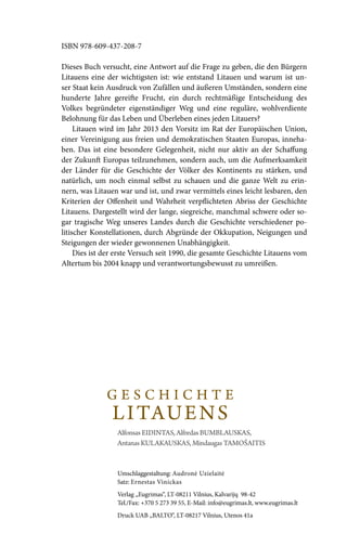 Umschlaggestaltung: Audronė Uzielaitė
Satz: Ernestas Vinickas
Verlag „Eugrimas“, LT-08211 Vilnius, Kalvarijų 98-42
Tel./Fax: +370 5 273 39 55, E-Mail: info@eugrimas.lt, www.eugrimas.lt
Druck UAB „BALTO“, LT-08217 Vilnius, Utenos 41a
ISBN 978-609-437-208-7
Dieses Buch versucht, eine Antwort auf die Frage zu geben, die den Bürgern
Litauens eine der wichtigsten ist: wie entstand Litauen und warum ist un-
ser Staat kein Ausdruck von Zufällen und äußeren Umständen, sondern eine
hunderte Jahre gereifte Frucht, ein durch rechtmäßige Entscheidung des
Volkes begründeter eigenständiger Weg und eine reguläre, wohlverdiente
Belohnung für das Leben und Überleben eines jeden Litauers?
Litauen wird im Jahr 2013 den Vorsitz im Rat der Europäischen Union,
einer Vereinigung aus freien und demokratischen Staaten Europas, inneha-
ben. Das ist eine besondere Gelegenheit, nicht nur aktiv an der Schaffung
der Zukunft Europas teilzunehmen, sondern auch, um die Aufmerksamkeit
der Länder für die Geschichte der Völker des Kontinents zu stärken, und
natürlich, um noch einmal selbst zu schauen und die ganze Welt zu erin-
nern, was Litauen war und ist, und zwar vermittels eines leicht lesbaren, den
Kriterien der Offenheit und Wahrheit verpflichteten Abriss der Geschichte
Litauens. Dargestellt wird der lange, siegreiche, manchmal schwere oder so-
gar tragische Weg unseres Landes durch die Geschichte verschiedener po-
litischer Konstellationen, durch Abgründe der Okkupation, Neigungen und
Steigungen der wieder gewonnenen Unabhängigkeit.
Dies ist der erste Versuch seit 1990, die gesamte Geschichte Litauens vom
Altertum bis 2004 knapp und verantwortungsbewusst zu umreißen.
G E S C H I C H T E
LITAUENS
Alfonsas Eidintas, Alfredas Bumblauskas,
Antanas Kulakauskas, Mindaugas Tamošaitis
 