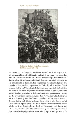 35
ges Programm zur Europäisierung Litauens schuf. Die Briefe zeigen ferner,
wie weit der politische Gesichtskreis von Gediminas reichte (wenn man dazu
noch die internationale Isolation Litauens berücksichtigt). Gediminas schuf
die orthodoxe Metropole, entschied sich aber, sich katholisch taufen zu las-
sen und ein katholisches Erzbistum zu gründen. Mit dieser Religionspolitik
erweckte er Interesse beim Papst Johannes XXII., der schon in dieser Zeit die
IdeederkirchlichenUnionpflegte.InBriefenandenPapstäußerteGediminas
den Wunsch zur Bekehrung: die Herrscher Litauens sind gewillt, den katho-
lischen Glauben anzunehmen, doch gleichzeitig sind sie gezwungen sich ge-
gen die Kreuzritter zu wehren, die unter dem Vorwand der Christianisierung
nur die Eroberung von Ländereien anstreben. Andere Briefe waren an
deutsche Städte und Klöster gerichtet. Darin teilte er mit, dass er auf die
Gesandten des Papstes wartet, mit denen über die Taufe verhandelt werden
soll. Er lud ferner deutsche Ritter, Kaufleute, Handwerker und Bauern nach
Litauen ein, räumte das Recht zur Niederlassung ein und versprach die glei-
chen Lebensbedingungen wie andernorts in Europa. Allerdings brachte der
Gediminas lässt die Burg Vilnius errichten.
Grafik: M. E. Andriolli, 1882
Kapitel I • D A S A LT E L I TA U E N
 