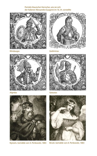 Mindaugas Gediminas
Algirdas Vytautas
Kęstutis. Gemälde von A. Penkowski, 1883 Birutė. Gemälde von A. Penkowski, 1883
Porträts litauischer Herrscher, wie sie sich
der Italiener Alessandro Guagnini im 16. Jh. vorstellte
 