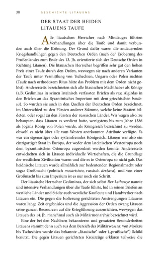 38 G E S C H I C H T E L I T A U E N S
DER STAAT DER HEIDEN
LITAUENS TAUFE
Alle litauischen Herrscher nach Mindaugas führten
Verhandlungen über die Taufe und damit verbun-
den auch über die Krönung. Der Grund dafür waren die andauernden
Kriegshandlungen gegen den Deutschen Orden (nach der Eroberung des
Prußenlandes zum Ende des 13. Jh. orientierte sich der Deutsche Orden in
Richtung Litauen). Die litauischen Herrscher begriffen sehr gut den hohen
Preis einer Taufe durch den Orden, weswegen sie nach anderen Varianten
der Taufe unter Vermittlung von Tschechien, Ungarn oder Polen suchten
(Taufe nach orthodoxem Ritus hätte das Problem mit dem Orden nicht ge-
löst). Andererseits bezeichneten sich alle litauischen Machthaber als Könige
(z.B. Gediminas in seinen lateinisch verfassten Briefen als rex; Algirdas in
den Briefen an das Byzantinisches Imperium mit dem griechischen basile-
us). So wurden sie auch in den Quellen der Deutschen Orden bezeichnet,
im Unterschied zu den Fürsten anderer Stämme, welche keine Staaten bil-
deten, oder sogar zu den Fürsten der russischen Länder. Wir wagen also, zu
behaupten, dass Litauen es verdient hatte, wenigstens bis zum Jahre 1386
als Jogaila König von Polen wurde, als Königreich bezeichnet zu werden,
obwohl es nicht über alle vom Westen anerkannten Attribute verfügte. Es
war ein eigenartiges oder systemfremdes Königreich. Litauen war also ein
einzigartiger Staat in Europa, der weder dem lateinischen Westeuropa noch
dem byzantinischen Osteuropa zugeordnet werden konnte. Andererseits
entwickelten sich in Litauen individuelle Wirtschaften, die die Grundlage
der westlichen Zivilisation waren und die es in Osteuropa so nicht gab. Das
heidnische Litauen wurde allmählich zur bedeutenden Regionalmacht oder
sogar Großmacht (polnisch mocartstwo, russisch deržava), und von einer
Großmacht bis zum Imperium ist es nur noch ein Schritt.
Der litauische Herrscher Gediminas, der sich selbst Rex Lethowye nannte
und intensive Verhandlungen über die Taufe führte, lud in seinen Briefen an
westliche Länder und Städte auch westliche Kaufleute und Handwerker nach
Litauen ein. Die gegen die Isolierung gerichteten Anstrengungen Litauens
waren lange Zeit ergebnislos und die Aggression der Orden zwang Litauen
seine ganzen Ressourcen auf die Kriegführung auszurichten, weswegen das
Litauen des 14. Jh. manchmal auch als Militärmonarchie bezeichnet wird.
Eine der bei den Nachbarn bekannteren und genutzten Besonderheiten
Litauens stammt denn auch aus dem Bereich des Militärwesens: von Moskau
bis Tschechien wurde das bekannte „litauische“ oder („prußische“) Schild
benutzt. Die gegen Litauen gerichteten Kreuzzüge erklären teilweise die
 