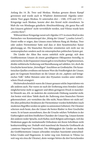 41
Anfang des 14. Jh. Twer und Moskau. Moskau gewann diesen Kampf
gewonnen und wurde auch in Wladimir dominierend. Algirdas unter-
stützte Twer gegen Moskau. Er unternahm drei – 1368, 1370 und 1372 –
Kriegszüge nach Moskau, konnte aber den Kreml nicht einnehmen. So
blieb die von Mindaugas geäußerte Absichtserklärung „die ganze Rus soll
den Litauern gehören“ nicht verwirklicht werden, und Vilnius wurde kein
„zweites Kiew“.
Während dieser Kriegszüge nennt sich Algirdas 1371 in einem Brief an den
Patriarchen von Konstantinopel den „König der Litauer“ („vasilea Letvon“).
Damit wollte er zeigen, dass Litauen einen höheren Rang als Moskau, Twer
oder andere Fürstentümer hatte und dass er dem byzantinischen Kaiser
gleichrangig sei. Die litauischen Herrscher orientierten sich nicht nur im
westeuropäischen sondern auch im osteuropäischen politischen System gut.
Die Länder der Alten Rus waren natürlich nicht geneigt, sich dem
Großfürstentum Litauen als einem gemäßigteren Okkupanten freiwillig zu
unterwerfen.InderExpansionLitauensgabesverschiedeneVorgehensweisen,
direkte militärische Eroberung und Beeinflussung auf subtilere Art, doch die
Geschichte kennt keine „freiwilligen“ Anschlüsse an Großmächte. Die byzan-
tinischen Quellen erwähnen mit keinem Wort die Friedfertigkeit der Litauer,
ganz im Gegensatz bezeichnen sie die Litauer als ein „tapferes und kriege-
risches Volk“. Selbst Heiraten unter den Dynastien wurden unter militäri-
schem Druck arrangiert.
Höchstwahrscheinlich waren die Litauer genauso solche Imperialisten wie
alle anderen auch. Nur waren sie nach der Eroberung eines fremden Landes
möglicherweise nicht so aggressiv und übten geringeren Druck in mancher-
lei Hinsicht aus, d.h. sie änderten die existierende Ordnung zunächst nicht.
Am besten wird diese Taktik durch die Äußerung eines litauischen Fürsten
gekennzeichnet: „wir vernichten das Alte nicht, Neues führen wir nicht ein“.
Die alten politischen Strukturen der Fürstentümer wurden beibehalten (nach
modernen Begriffen werden sie später zu autonomen Gebieten). Die Ukrainer
scherzen noch heute, dass die Litauer die besten Räuber in ihrer Geschichte
waren. Es ist kaum anzunehmen, dass die Ursache solchen Verhaltens in der
Gutherzigkeit und dem friedlichen Charakter der Litauer lag. Litauen konnte
den anderen weder Sprache, noch Kultur, noch Religion aufzwingen, weil das
Heidentum gegen die institutionelle Orthodoxie mit ihrem Schrifttum nicht
konkurrenzfähig war. Deshalb wird manchmal die litauische Großmacht als
„samtenes Imperium“ bezeichnet. Die Abhängigkeit der Länder am Rande
des Großfürstentums Litauen schwankte zwischen Suzeränität unterschied-
lichen Grades und Hegemonie. Je weiter weg vom Zentrum in Vilnius (so
weit weg wie etwa die Ukraine), desto weniger hörten die dort herrschenden
Kapitel I • D A S A LT E L I TA U E N
 