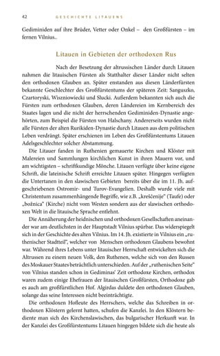 42 G E S C H I C H T E L I T A U E N S
Gediminiden auf ihre Brüder, Vetter oder Onkel – den Großfürsten – im
fernen Vilnius..
Litauen in Gebieten der orthodoxen Rus
Nach der Besetzung der altrussischen Länder durch Litauen
nahmen die litauischen Fürsten als Statthalter dieser Länder nicht selten
den orthodoxen Glauben an. Später enstanden aus diesen Länderfürsten
bekannte Geschlechter des Großfürstentums der späteren Zeit: Sanguszko,
Czartoryski, Wiszniowiecki und Slucki. Außerdem bekannten sich auch die
Fürsten zum orthodoxen Glauben, deren Ländereien im Kernbereich des
Staates lagen und die nicht der herrschenden Gediminiden-Dynastie ange-
hörten, zum Beispiel die Fürsten von Halschany. Andererseits wurden nicht
alle Fürsten der alten Rurikiden-Dynastie durch Litauen aus dem politischen
Leben verdrängt. Später erschienen im Leben des Großfürstentums Litauen
Adelsgeschlechter solcher Abstammung.
Die Litauer fanden in Ruthenien gemauerte Kirchen und Klöster mit
Malereien und Sammlungen kirchlichen Kunst in ihren Mauern vor, und
am wichtigsten – schriftkundige Mönche. Litauen verfügte über keine eigene
Schrift, die lateinische Schrift erreichte Litauen später. Hingegen verfügten
die Untertanen in den slawischen Gebieten bereits über die im 11. Jh. auf-
geschriebenen Ostromir- und Turov-Evangelien. Deshalb wurde viele mit
Christentum zusammenhängende Begriffe, wie z.B. „kreščenije“ (Taufe) oder
„božnica“ (Kirche) nicht vom Westen sondern aus der slawischen orthodo-
xen Welt in die litauische Sprache entlehnt.
Die Annäherung der heidnischen und orthodoxen Gesellschaften aneinan-
der war am deutlichsten in der Hauptstadt Vilnius spürbar. Das widerspiegelt
sich in der Geschichte des alten Vilnius. Im 14. Jh. existierte in Vilnius ein „ru-
thenischer Stadtteil“, welcher von Menschen orthodoxen Glaubens bewohnt
war. Während ihres Lebens unter litauischer Herrschaft entwickelten sich die
Altrussen zu einem neuen Volk, den Ruthenen, welche sich von den Russen
desMoskauerStaatesbeträchtlichunterschieden.Aufder„ruthenischenSeite“
von Vilnius standen schon in Gediminas‘ Zeit orthodoxe Kirchen, orthodox
waren zudem einige Ehefrauen der litauischen Großfürsten, Orthodoxe gab
es auch am großfürstlichen Hof. Algirdas duldete den orthodoxen Glauben,
solange das seine Interessen nicht beeinträchtigte.
Die orthodoxen Hofleute des Herrschers, welche das Schreiben in or-
thodoxen Klöstern gelernt hatten, schufen die Kanzlei. In den Klöstern be-
diente man sich des Kirchenslawischen, das bulgarischer Herkunft war. In
der Kanzlei des Großfürstentums Litauen hingegen bildete sich die heute als
 