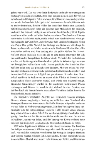 45
gehen, wie er will. Das war typisch für die Epoche und nicht einer arroganten
Haltung von Jogaila geschuldet., denn man kann ja meinen, dass der Vertrag
zwischen dem Königreich Polen und dem Großfürsten Litauens abgeschlos-
sen wurde. Anders als in Polen gab es in Litauen neben dem Großfürsten kei-
ne andere Institution, die den Willen des litauischen Staates zum Ausdruck
hätte bringen können (in Polen gab es neben dem Monarchen den Staatsrat,
und auch der Sejm der Adligen war schon im Entstehen begriffen). Jogaila
verzichtete dabei nicht auf seine Rechte an seinem Vaterland und Litauen
verlor seine Staatlichkeit nicht, wurde jedoch zum Vasallen Polens. Noch ge-
nauer, Jogaila, der Großfürst Litauens wurde zum Vasallen von Jogaila, König
von Polen. Der größte Nachteil des Vertrags von Krėva war allerdings die
Tatsache, dass nicht rechtliche, sondern reale Länderverhältnisse über alles
entscheiden sollten, und hier verbarg sich die größte Gefahr für Litauen.
Auf den ersten Blick sah es so aus, als ob eine Parität innerhalb der sich
neu eröffnenden Perspektiven bestehen würde. Vertreter der Gediminiden
wurden mit Besitzungen in Polen belehnt, polnische Würdenträger wurden
mit königlichen Vollmachten nach Litauen geschickt, das litauische Heer
half den Polen und das polnische den Litauern. Aber im ersten Fall wur-
den die Hilfskontingente durch die polnischen Institutionen kontrolliert und
im zweiten Fall konnte das lediglich der gemeinsame Herrscher tun; dieser
jedoch residierte in Krakau (wo er anders als in Vilnius als Monarch eines
europäischen Staates anerkannt wurde) und wurde vom Staatsrat beäugt.
Litauische Würdenträger wurden in die staatlichen Institutionen Polens
einbezogen und Litauen verwandelte sich dadurch in eine Provinz, wo-
bei das durch die Personalunion entstandene Verhältnis beider Staaten die
Staatlichkeit Litauens zersetzte.
Die besonders erbitterten Angriffe des Deutschen Ordens zwangen
Litauen, diesen ungünstigen Vertrag zu schließen. Am Vorabend des
Vertragsschlusses von Kreva waren die Kräfte Litauens aufgezehrt und man
war auf Polen als Verbündeten angewiesen. Mit dem Vertrag von Kreva ver-
minderte sich die Selbständigkeit Litauens. Hätte Litauen einen anderen
Weg wählen können, ohne Polen? Die zweihundertjährige Geschichte hatte
gezeigt, dass das mit den Deutschen Orden nicht machbar war. Der nächs-
te Nachbar Litauens war Polen, und der Vertrag von Kreva eröffnete neue
Seiten in der litauischen Geschichte: die Hinwendung Litauens zu Polen.
1387 reiste Jogaila nach Vilnius, um die Litauer zu taufen. Die Familien
der Adligen wurden nach Vilnius eingeladen und alle wurden getrennt ge-
tauft. An einfache Menschen verschenkte der König als Taufpate Hemden
und wollene Kleider, weshalb sich Leute fanden, die sich mehrmals taufen
lassen wollten. Ähnlich waren auch viele Stämme der Kelten und Germanen
Kapitel I • D A S A LT E L I TA U E N
 