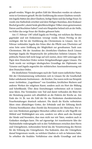 46 G E S C H I C H T E L I T A U E N S
getauft worden. Wegen der großen Zahl der Menschen wurden sie scharen-
weise in Gewässern getauft. Bei der Einführung des neuen Glaubens vernich-
tete Jogaila Stätten des alten Glaubens, heilige Haine und das heilige Feuer. Es
wurde eine Kathedrale errichtet und dem Heiligen Stanislaus, dem Krakauer
Bischof geweiht („damit beide gleichberechtigten Völker einen gemeinsamen
Patron und Beschützer haben“) und sein Hauptaltar befand sich an der Stelle,
wo früher das ewige Feuer der Heiden gebrannt hatte.
Am 17. Februar 1387 erließ Jogaila ein Privileg, mit welchem das Bistum
gegründet und mit Einkommen versorgt wurde. Dieses Privileg ist der
wichtigste Akt bei der Einführung des Christentums in Litauen. Am 22.
Februar verkündete Jogaila den Erlass über die Pflicht zum Übertreten auf
seine Seite unter Eröffnung der Möglichkeit zur gewaltsamen Taufe zum
Christentum. Mit der Annahme des christlichen Glaubens durch Litauen
beseitigte Jogaila die Hauptursache der politischen Isolation Litauens. Der
politische Nutzen ließ nicht lange auf sich warten, denn 1403 untersagte der
Papst dem Deutschen Orden weitere Kriegshandlungen gegen Litauen. Die
Taufe wurde zur wichtigen ideologischen Grundlage der Diplomatie von
Vytautas und Jogaila angesichts der militärischen Auseinandersetzunng mit
dem Deutschen Orden.
Die deutlichsten Veränderungen nach der Taufe waren äußerlicher Natur.
Mit der Christianisierung verbreiteten sich in Litauen für die Gesellschaft
bisher unbekannte Institutionen – die Kirchen. Das waren nicht nur Beispiele
neuer Architektur, „Lagerhäuser“ von Gemälden, kirchlichen Büchern und
anderen Werken der religiösen Kunst, sondern auch ein Hort der Bildung
und Schriftkunde. Über diese Einrichtungen verbreiteten sich in Litauen
neue Ideen. Das Verständnis vom Tod und damit verbunden die Riten bei
der Bestattung passten sich allmählich an die Doktrin der Kirche an. Am
Ende des 14. Jh. war die Zahl der für das Heidentum charakteristischen
Feuerbestattungen drastisch reduziert. Die durch die Kirche verbreiteten
Ideen eines allmächtigen Gottes, der Erbsünde und der Erlösung durch
Christus beeinflussten ohne Zweifel das Bewusstsein der Menschen. Für ei-
nen vom Heidentum geprägten Menschen sollten nicht so sehr Begriffe wie
Mitleid und Wohltätigkeit neu sein, sondern vor allem auch das Konzept
der Sünde und besonders, dass man nicht nur mit Taten, sondern auch in
Gedanken sündigen kann. Die auf eigenartige Art transformierte Idee der
Nächstenliebe widerspiegelte sich in den Verhältnissen zwischen dem Herrn
und Untergebenen, insbesondere betraf das die Verantwortung des Herren
für die Erlösung des Untergebenen. Das bedeutete, dass der Untergebene
darauf hingewiesen wurde, zu welchem Glauben er sich zu bekennen habe.
So erhielten die feudalen Verhältnisse eine ideelle Grundlage und dem
 