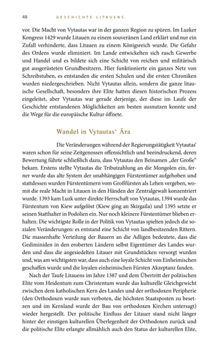 48 G E S C H I C H T E L I T A U E N S
vor. Die Macht von Vytautas war in der ganzen Region zu spüren. Im Luzker
Kongress 1429 wurde Litauen zu einem souveränen Land erklärt und nur ein
Zufall verhinderte, dass Litauen zu einem Königsreich wurde. Die Gefahr
des Ordens wurde eliminiert. Im Lande entwickelten sich rasch Gewerbe
und Handel und es bildete sich eine Schicht von reichen und militärisch
gut ausgerüsteten Grundbesitzern. Hier funktionierte ein ganzes Netz von
Schreibstuben, es entstanden die ersten Schulen und die ersten Chroniken
wurden niedergeschrieben. Nicht Vytautas allein, sondern die ganze litau-
ische Gesellschaft, besonders ihre Elite hatten diesen historischen Prozess
eingeleitet, aber Vytautas war gerade derjenige, der diese im Laufe der
Geschichte entstandenen Möglichkeiten am besten ausnutzen konnte und
die Wege für die europäische Kultur öffnete.
Wandel in Vytautas‘ Ära
Die Veränderungen während der Regierungstätigkeit Vytautas‘
waren schon für seine Zeitgenossen offensichtlich und beeindruckend, deren
Bewertung führte schließlich dazu, dass Vytautas den Beinamen „der Große“
bekam. Erstens stellte Vytautas die Tributzahlung an die Mongolen ein, fer-
ner wurde das alte System der unabhängigen Fürstentümer aufgehoben und
stattdessen wurden Fürstentümern vom Großfürsten als Lehen vergeben, wo-
mit die reale Macht in Litauen in den Händen der Zentralgewalt konzentriert
wurde. 1393 kam Luzk unter direkte Herrschaft von Vytautas, 1394 wurde das
Fürstentum von Kiew aufgelöst (Kiew ging an Skirgaila) und 1395 setzte er
seinen Statthalter in Podolien ein. Nur noch kleinere Fürstentümer blieben er-
halten. Die wichtigste Rolle in der Politik von Vytautas spielten jedoch die so-
zialen Veränderungen: es entstand eine Schicht von landbesitzenden Rittern.
Die massenhafte Verteilung der Bauern an die Adligen bedeutete, dass die
Gediminiden in den eroberten Ländern selbst Eigentümer des Landes wur-
den und dass die angesiedelten Litauer mit Grundstücken versorgt wurden
und, was am wichtigsten war, dass auch eine loyale Schicht von Einheimischen
geschaffen wurde und die loyalen einheimischen Fürsten Akzeptanz fanden.
Nach der Taufe Litauens im Jahre 1387 und dem Übertritt der politischen
Elite vom Heidentum zum Christentum wurde das kulturelle Gleichgewicht
zwischen dem katholischen Kern des Landes und der orthodoxen Peripherie
(den Orthodoxen wurde nun verboten, die höchsten Staatsposten zu beset-
zen und im Kernland wurde der Bau von orthodoxen Kirchen untersagt)
wieder hergestellt. Der politische Einfluss der Litauer stand nicht länger
hinter der einstigen kulturellen Überlegenheit der Orthodoxen zurück und
die politische Elite erlangte allmählich auch den Status der kulturellen Elite,
 