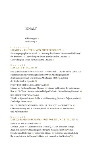 INHALT
Abkürzungen 8
Einführung 9
E i n l e i t u n g
LITAUEN – EIN TEIL VON MITTELEUROPA 12
Europas geographische Mitte? 12; Ursprung des Namens Litauen und Schicksal
des Konzepts 13; Die wichtigsten Daten zur Geschichte Litauens 17;
Die wichtigsten Daten zur Geschichte Litauens 22
K a p i t e l I
DAS ALTE LITAUEN 23
DIE ALTEN BALTEN UND DIE ENTSTEHUNG DES LITAUISCHEN STAATES 23
Heidentum und Erwähnung Litauens 1009 24; Mindaugas gründet
den litauischen Staat. Die Krönung Mindaugas’ 1253 29; Aufstieg
der Gediminiden-Dynastie 34
STAAT DER HEIDEN. LITAUENS TAUFE 38
Litauen als Großmacht unter Algirdas 39; Litauen in Gebieten der orthodoxen
Rus’ 42; Die Taufe Litauens – ein vorläufiges Ende der Herausbildung Europas? 44
DAS REICH VON VYTAUTAS 47
Wandel in Vytautas‘ Ära 48; Schlacht bei Tannenberg (litauisch Žalgirio mūšis) 50;
Der heilige Herrscher 54
DAS GROßFÜRSTENTUM LITAUEN AUF DEM WEG NACH WESTEN 57
Christianisierung und St. Kasimir. Gotik 58; Schrifttum 62; Renaissance
und Reformation 66
K a p i t e l II
DER ZUSAMMENSCHLUSS VON POLEN UND LITAUEN 70
REPUBLIK BEIDER NATIONEN 71
Lubliner Union 71; Großfürstentum Litauen (GFL) im barocken Europa.
Adelsdemokratie 74; Staatsreligion oder zehn Konfessionen? 79; Völker,
Sprachen und Literatur 81; Universität Vilnius 86; Östlichste und nördlichste
Barockarchitektur in Europa 91; Gaon und „Jerusalem des Nordens“ 92
 