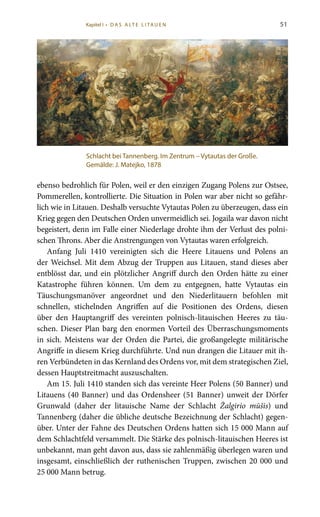 51
ebenso bedrohlich für Polen, weil er den einzigen Zugang Polens zur Ostsee,
Pommerellen, kontrollierte. Die Situation in Polen war aber nicht so gefähr-
lich wie in Litauen. Deshalb versuchte Vytautas Polen zu überzeugen, dass ein
Krieg gegen den Deutschen Orden unvermeidlich sei. Jogaila war davon nicht
begeistert, denn im Falle einer Niederlage drohte ihm der Verlust des polni-
schen Throns. Aber die Anstrengungen von Vytautas waren erfolgreich.
Anfang Juli 1410 vereinigten sich die Heere Litauens und Polens an
der Weichsel. Mit dem Abzug der Truppen aus Litauen, stand dieses aber
entblösst dar, und ein plötzlicher Angriff durch den Orden hätte zu einer
Katastrophe führen können. Um dem zu entgegnen, hatte Vytautas ein
Täuschungsmanöver angeordnet und den Niederlitauern befohlen mit
schnellen, stichelnden Angriffen auf die Positionen des Ordens, diesen
über den Hauptangriff des vereinten polnisch-litauischen Heeres zu täu-
schen. Dieser Plan barg den enormen Vorteil des Überraschungsmoments
in sich. Meistens war der Orden die Partei, die großangelegte militärische
Angriffe in diesem Krieg durchführte. Und nun drangen die Litauer mit ih-
ren Verbündeten in das Kernland des Ordens vor, mit dem strategischen Ziel,
dessen Hauptstreitmacht auszuschalten.
Am 15. Juli 1410 standen sich das vereinte Heer Polens (50 Banner) und
Litauens (40 Banner) und das Ordensheer (51 Banner) unweit der Dörfer
Grunwald (daher der litauische Name der Schlacht Žalgirio mūšis) und
Tannenberg (daher die übliche deutsche Bezeichnung der Schlacht) gegen-
über. Unter der Fahne des Deutschen Ordens hatten sich 15 000 Mann auf
dem Schlachtfeld versammelt. Die Stärke des polnisch-litauischen Heeres ist
unbekannt, man geht davon aus, dass sie zahlenmäßig überlegen waren und
insgesamt, einschließlich der ruthenischen Truppen, zwischen 20 000 und
25 000 Mann betrug.
Schlacht bei Tannenberg. Im Zentrum – Vytautas der Große.
Gemälde: J. Matejko, 1878
Kapitel I • D A S A LT E L I TA U E N
 